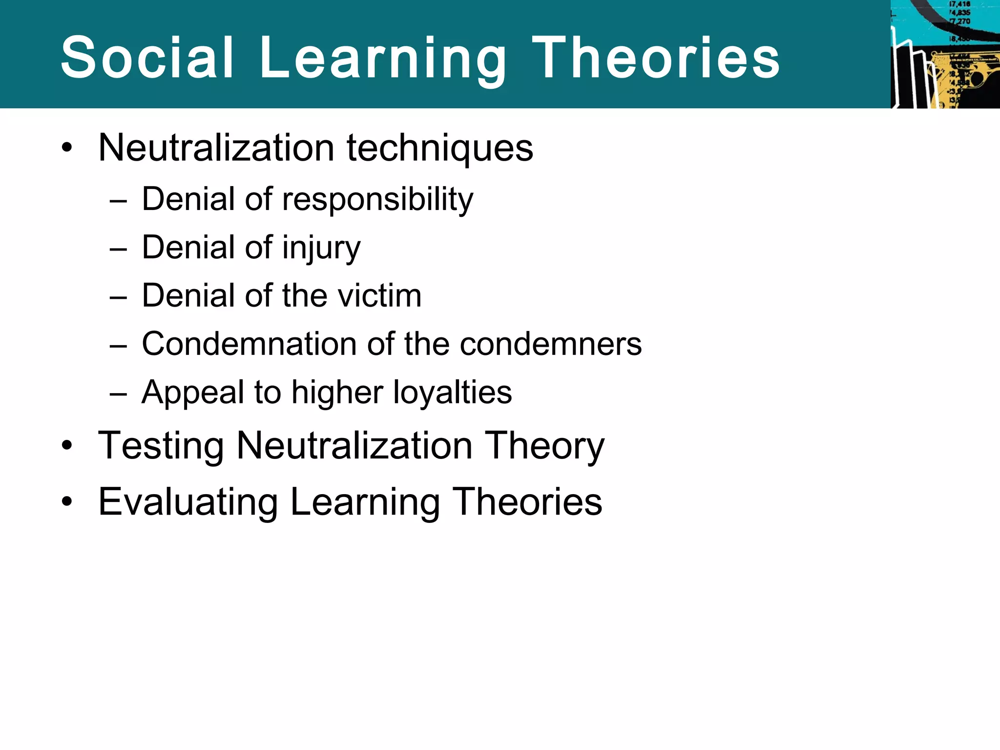 Social Learning Theories 
• Neutralization techniques 
– Denial of responsibility 
– Denial of injury 
– Denial of the victim 
– Condemnation of the condemners 
– Appeal to higher loyalties 
• Testing Neutralization Theory 
• Evaluating Learning Theories 
 