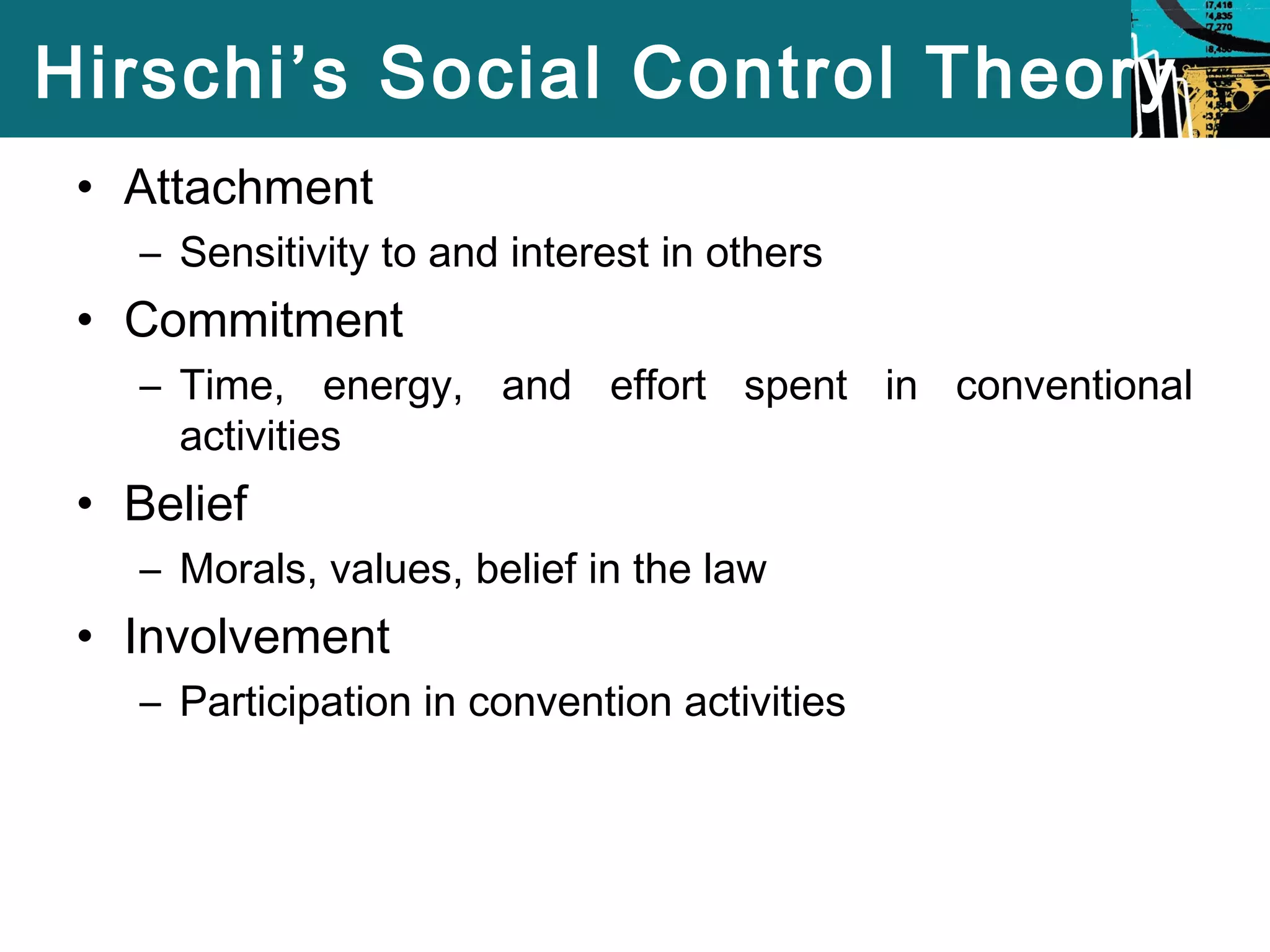 Hirschi’s Social Control Theory 
• Attachment 
– Sensitivity to and interest in others 
• Commitment 
– Time, energy, and effort spent in conventional 
activities 
• Belief 
– Morals, values, belief in the law 
• Involvement 
– Participation in convention activities 
 