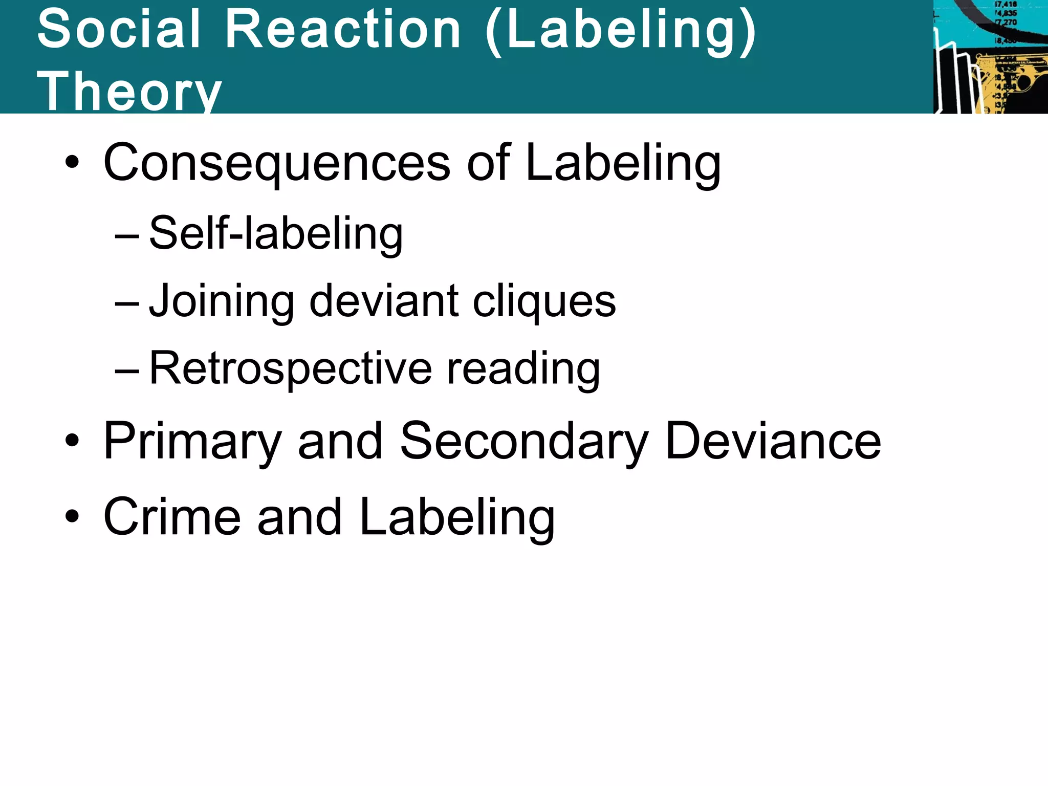 Social Reaction (Labeling) 
Theory 
• Consequences of Labeling 
– Self-labeling 
– Joining deviant cliques 
– Retrospective reading 
• Primary and Secondary Deviance 
• Crime and Labeling 
 