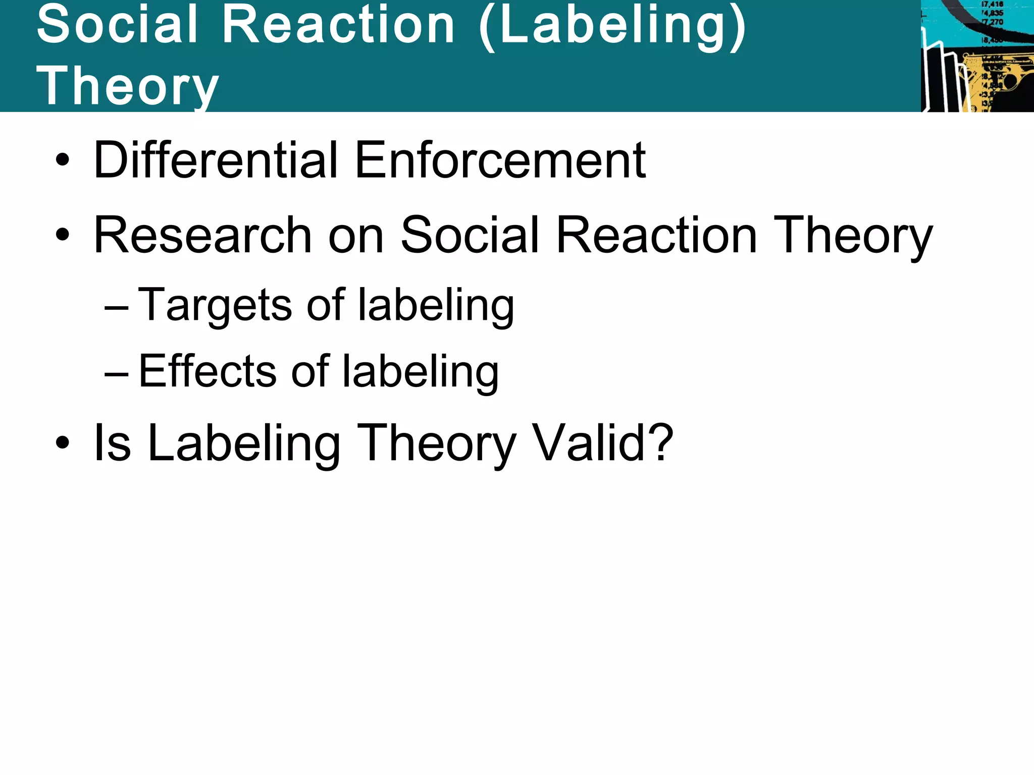 Social Reaction (Labeling) 
Theory 
• Differential Enforcement 
• Research on Social Reaction Theory 
– Targets of labeling 
– Effects of labeling 
• Is Labeling Theory Valid? 
 