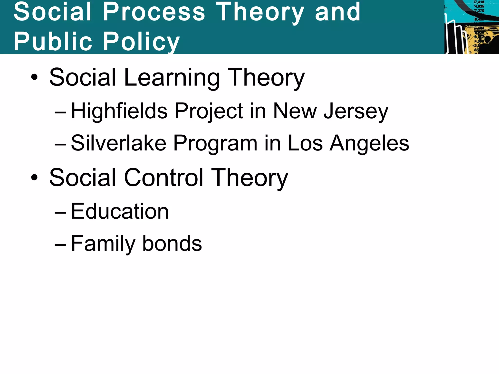 Social Process Theory and 
Public Policy 
• Social Learning Theory 
– Highfields Project in New Jersey 
– Silverlake Program in Los Angeles 
• Social Control Theory 
– Education 
– Family bonds 
 
