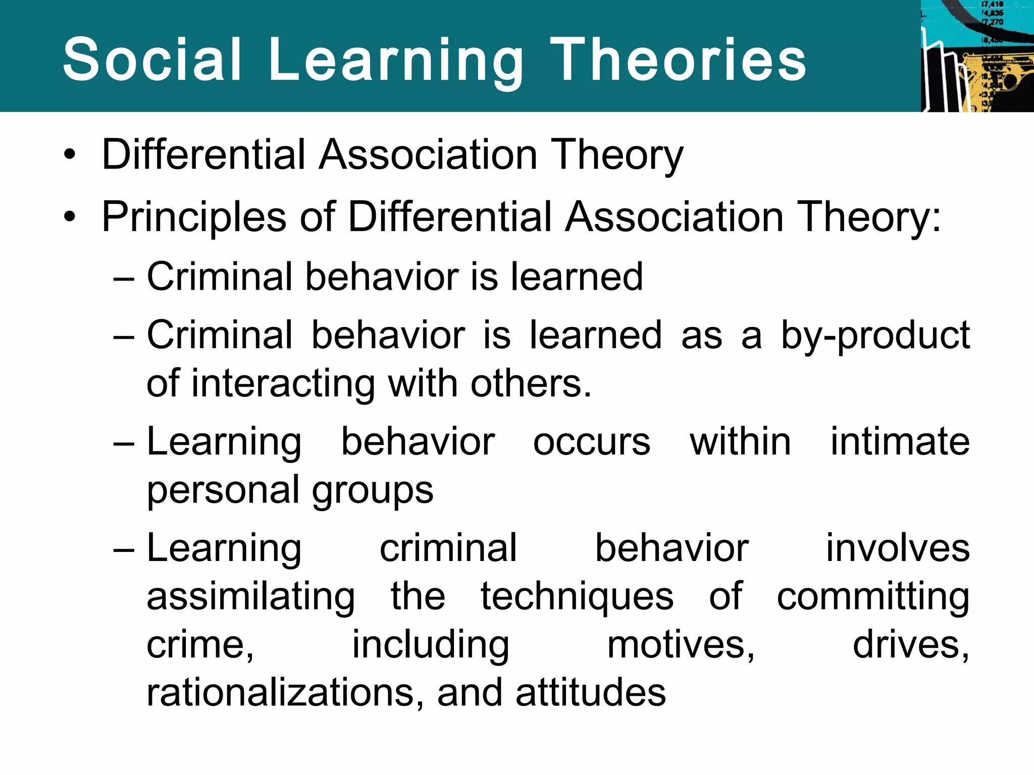 Social Learning Theories 
• Differential Association Theory 
• Principles of Differential Association Theory: 
– Criminal behavior is learned 
– Criminal behavior is learned as a by-product 
of interacting with others. 
– Learning behavior occurs within intimate 
personal groups 
– Learning criminal behavior involves 
assimilating the techniques of committing 
crime, including motives, drives, 
rationalizations, and attitudes 
 