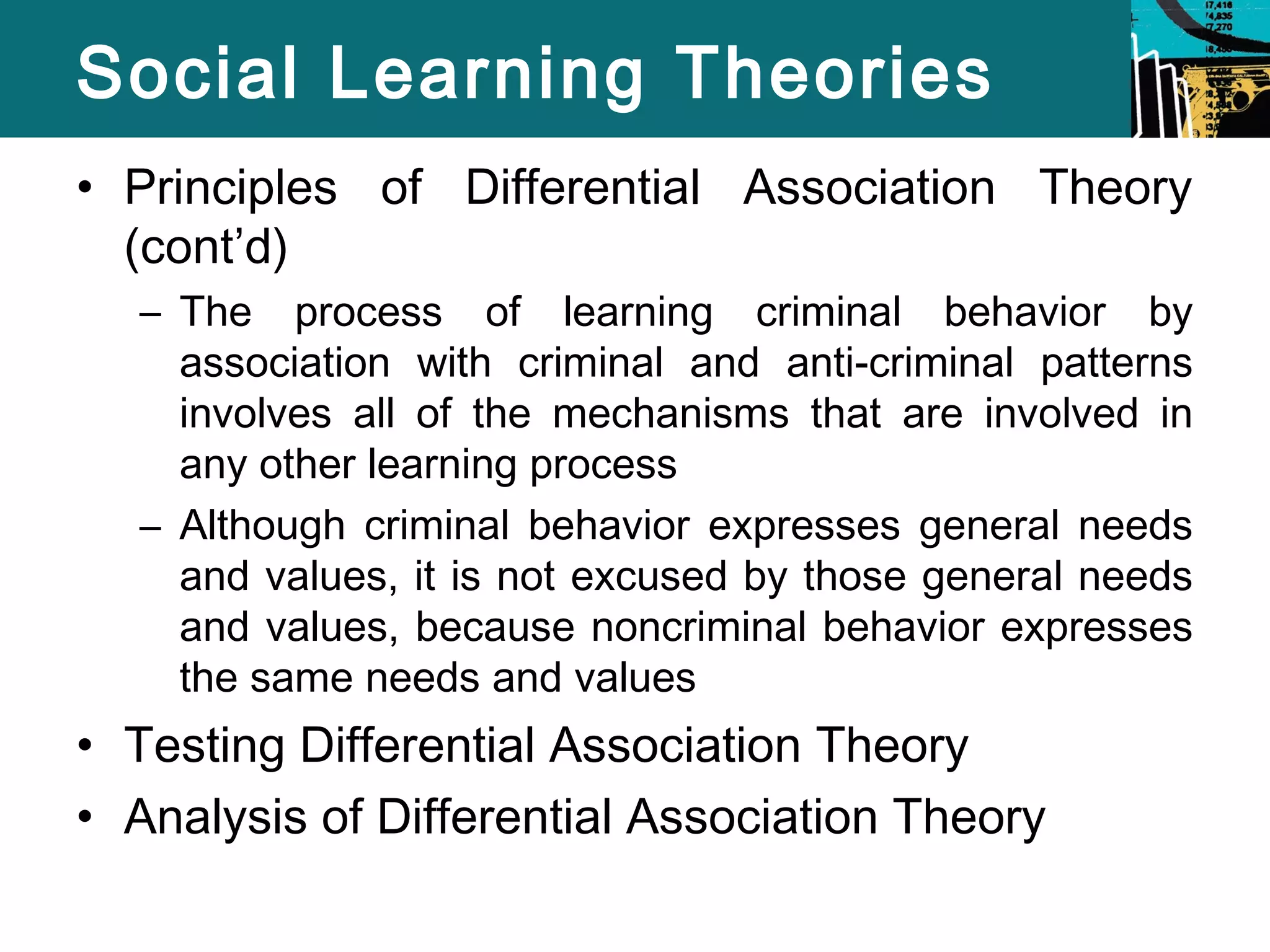 Social Learning Theories 
• Principles of Differential Association Theory 
(cont’d) 
– The process of learning criminal behavior by 
association with criminal and anti-criminal patterns 
involves all of the mechanisms that are involved in 
any other learning process 
– Although criminal behavior expresses general needs 
and values, it is not excused by those general needs 
and values, because noncriminal behavior expresses 
the same needs and values 
• Testing Differential Association Theory 
• Analysis of Differential Association Theory 
 