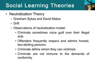 Social Learning Theories 
• Neutralization Theory 
– Gresham Sykes and David Matza 
– Drift 
– Observations of neutralization model: 
• Criminals sometimes voice guilt over their illegal 
acts 
• Offenders frequently respect and admire honest, 
law-abiding persons 
• Criminals define whom they can victimize 
• Criminals are not immune to the demands of 
conformity 
 