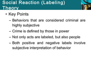 Social Reaction (Labeling) 
Theory 
• Key Points 
– Behaviors that are considered criminal are 
highly subjective 
– Crime is defined by those in power 
– Not only acts are labeled, but also people 
– Both positive and negative labels involve 
subjective interpretation of behavior 
 