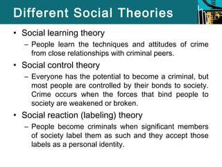 Different Social Theories 
• Social learning theory 
– People learn the techniques and attitudes of crime 
from close relationships with criminal peers. 
• Social control theory 
– Everyone has the potential to become a criminal, but 
most people are controlled by their bonds to society. 
Crime occurs when the forces that bind people to 
society are weakened or broken. 
• Social reaction (labeling) theory 
– People become criminals when significant members 
of society label them as such and they accept those 
labels as a personal identity. 
 
