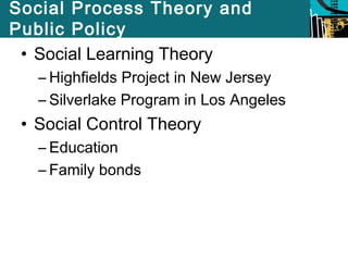 Social Process Theory and 
Public Policy 
• Social Learning Theory 
– Highfields Project in New Jersey 
– Silverlake Program in Los Angeles 
• Social Control Theory 
– Education 
– Family bonds 
 