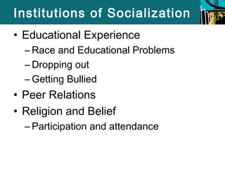 Institutions of Socialization 
• Educational Experience 
– Race and Educational Problems 
– Dropping out 
– Getting Bullied 
• Peer Relations 
• Religion and Belief 
– Participation and attendance 
 