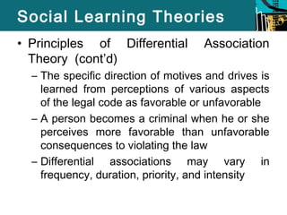 Social Learning Theories 
• Principles of Differential Association 
Theory (cont’d) 
– The specific direction of motives and drives is 
learned from perceptions of various aspects 
of the legal code as favorable or unfavorable 
– A person becomes a criminal when he or she 
perceives more favorable than unfavorable 
consequences to violating the law 
– Differential associations may vary in 
frequency, duration, priority, and intensity 
 