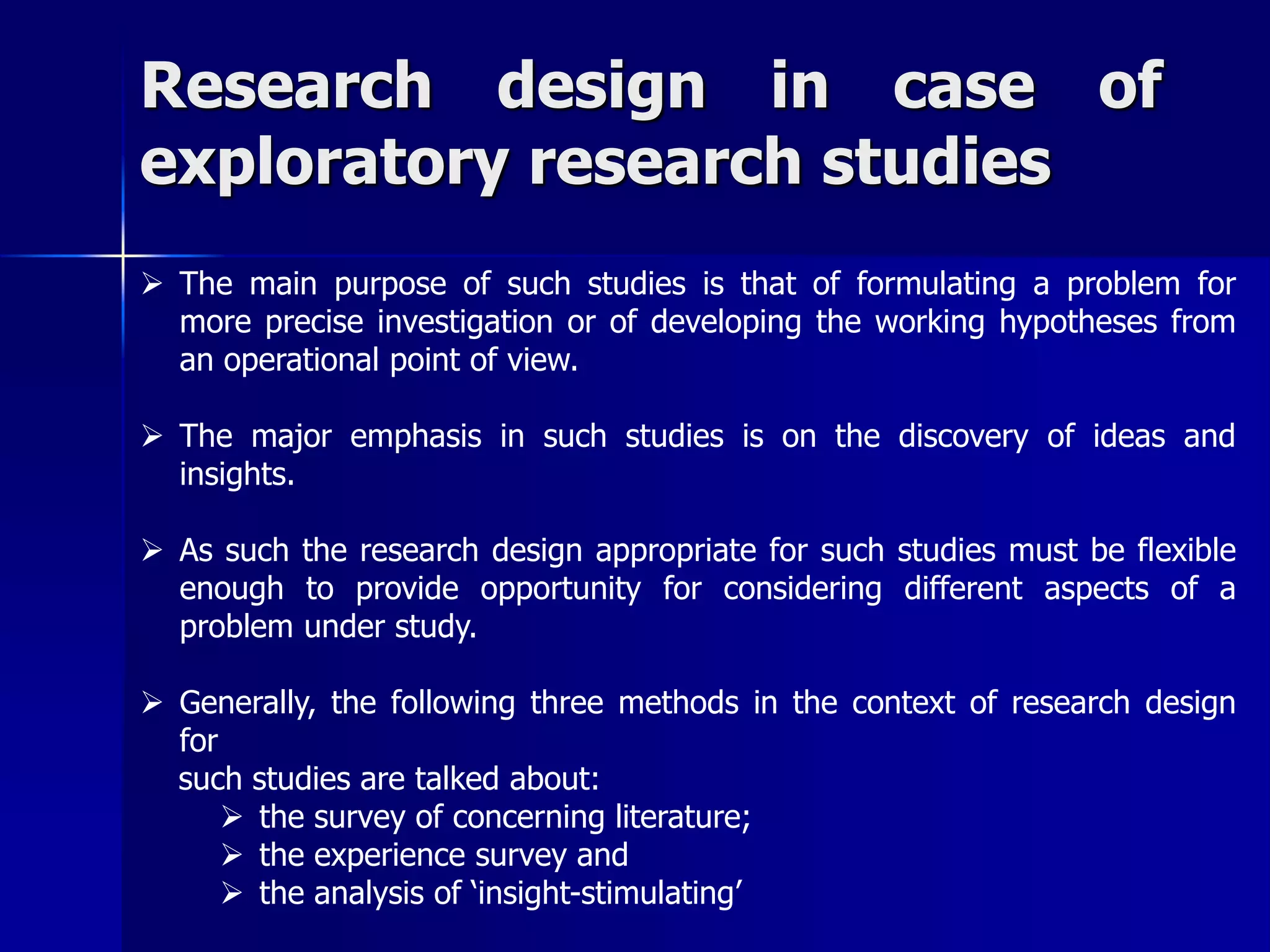 Research design in case of 
exploratory research studies 
 The main purpose of such studies is that of formulating a problem for 
more precise investigation or of developing the working hypotheses from 
an operational point of view. 
 The major emphasis in such studies is on the discovery of ideas and 
insights. 
 As such the research design appropriate for such studies must be flexible 
enough to provide opportunity for considering different aspects of a 
problem under study. 
 Generally, the following three methods in the context of research design 
for 
such studies are talked about: 
 the survey of concerning literature; 
 the experience survey and 
 the analysis of ‘insight-stimulating’ 
 