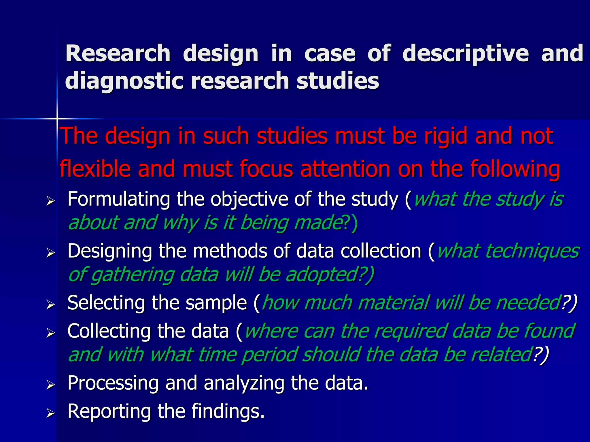 Research design in case of descriptive and 
diagnostic research studies 
The design in such studies must be rigid and not 
flexible and must focus attention on the following 
 Formulating the objective of the study (what the study is 
about and why is it being made?) 
 Designing the methods of data collection (what techniques 
of gathering data will be adopted?) 
 Selecting the sample (how much material will be needed?) 
 Collecting the data (where can the required data be found 
and with what time period should the data be related?) 
 Processing and analyzing the data. 
 Reporting the findings. 
 