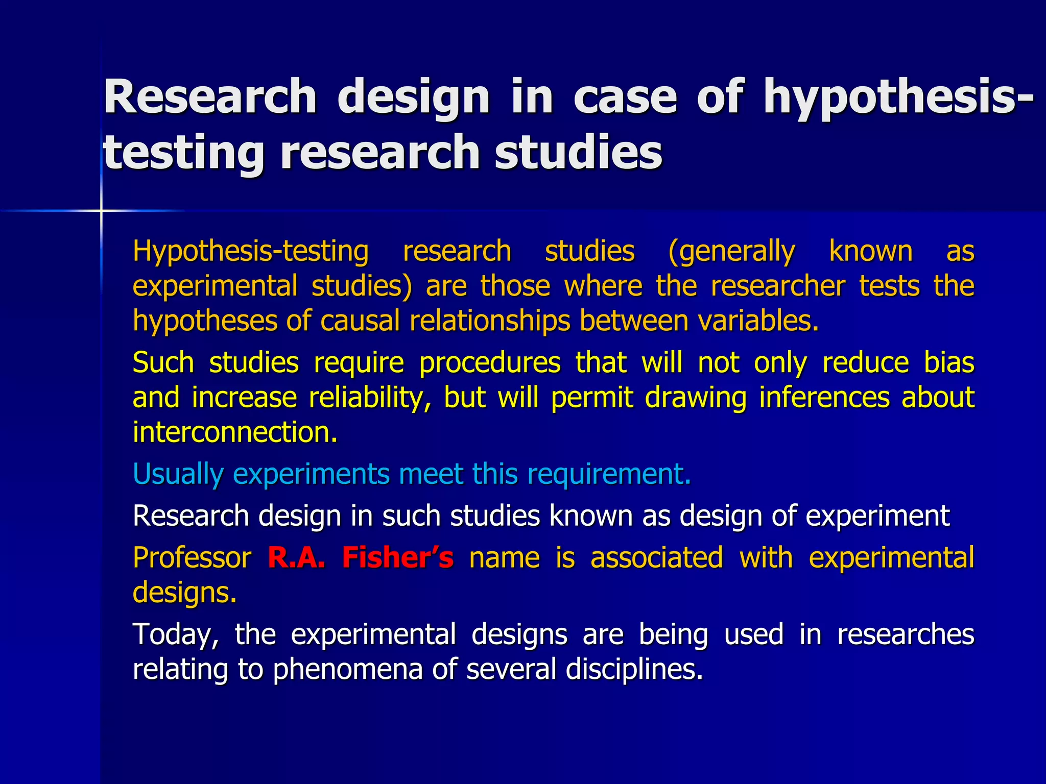 Research design in case of hypothesis-testing 
research studies 
Hypothesis-testing research studies (generally known as 
experimental studies) are those where the researcher tests the 
hypotheses of causal relationships between variables. 
Such studies require procedures that will not only reduce bias 
and increase reliability, but will permit drawing inferences about 
interconnection. 
Usually experiments meet this requirement. 
Research design in such studies known as design of experiment 
Professor R.A. Fisher’s name is associated with experimental 
designs. 
Today, the experimental designs are being used in researches 
relating to phenomena of several disciplines. 
 