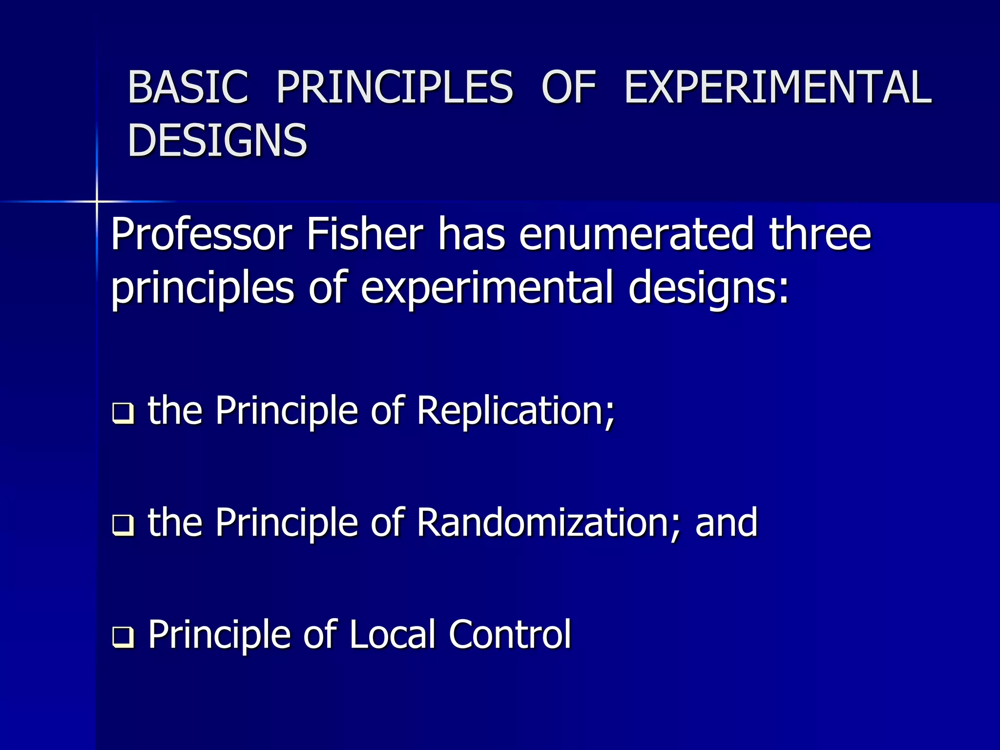 BASIC PRINCIPLES OF EXPERIMENTAL 
DESIGNS 
Professor Fisher has enumerated three 
principles of experimental designs: 
 the Principle of Replication; 
 the Principle of Randomization; and 
 Principle of Local Control 
 
