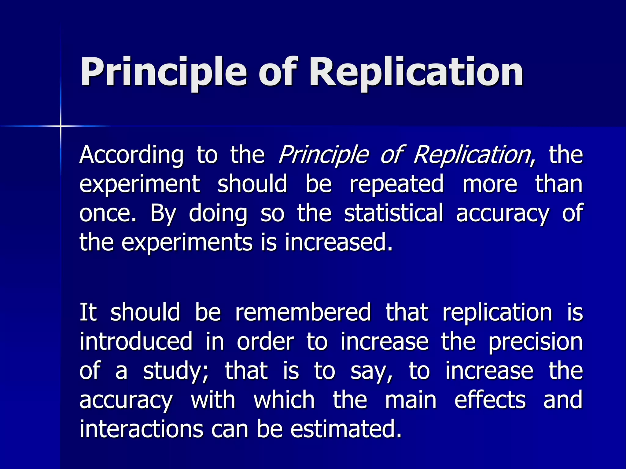 Principle of Replication 
According to the Principle of Replication, the 
experiment should be repeated more than 
once. By doing so the statistical accuracy of 
the experiments is increased. 
It should be remembered that replication is 
introduced in order to increase the precision 
of a study; that is to say, to increase the 
accuracy with which the main effects and 
interactions can be estimated. 
 