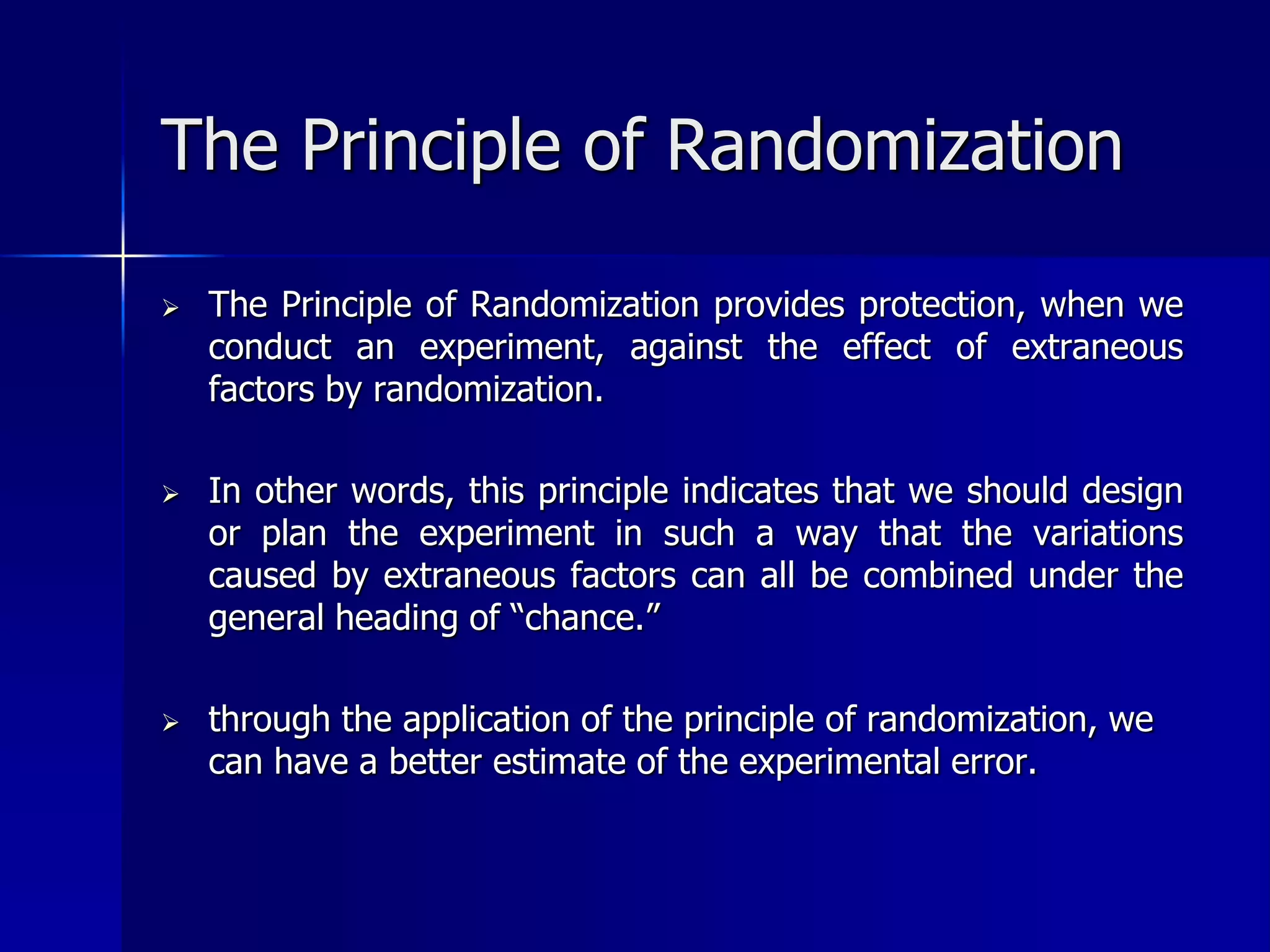 The Principle of Randomization 
 The Principle of Randomization provides protection, when we 
conduct an experiment, against the effect of extraneous 
factors by randomization. 
 In other words, this principle indicates that we should design 
or plan the experiment in such a way that the variations 
caused by extraneous factors can all be combined under the 
general heading of “chance.” 
 through the application of the principle of randomization, we 
can have a better estimate of the experimental error. 
 