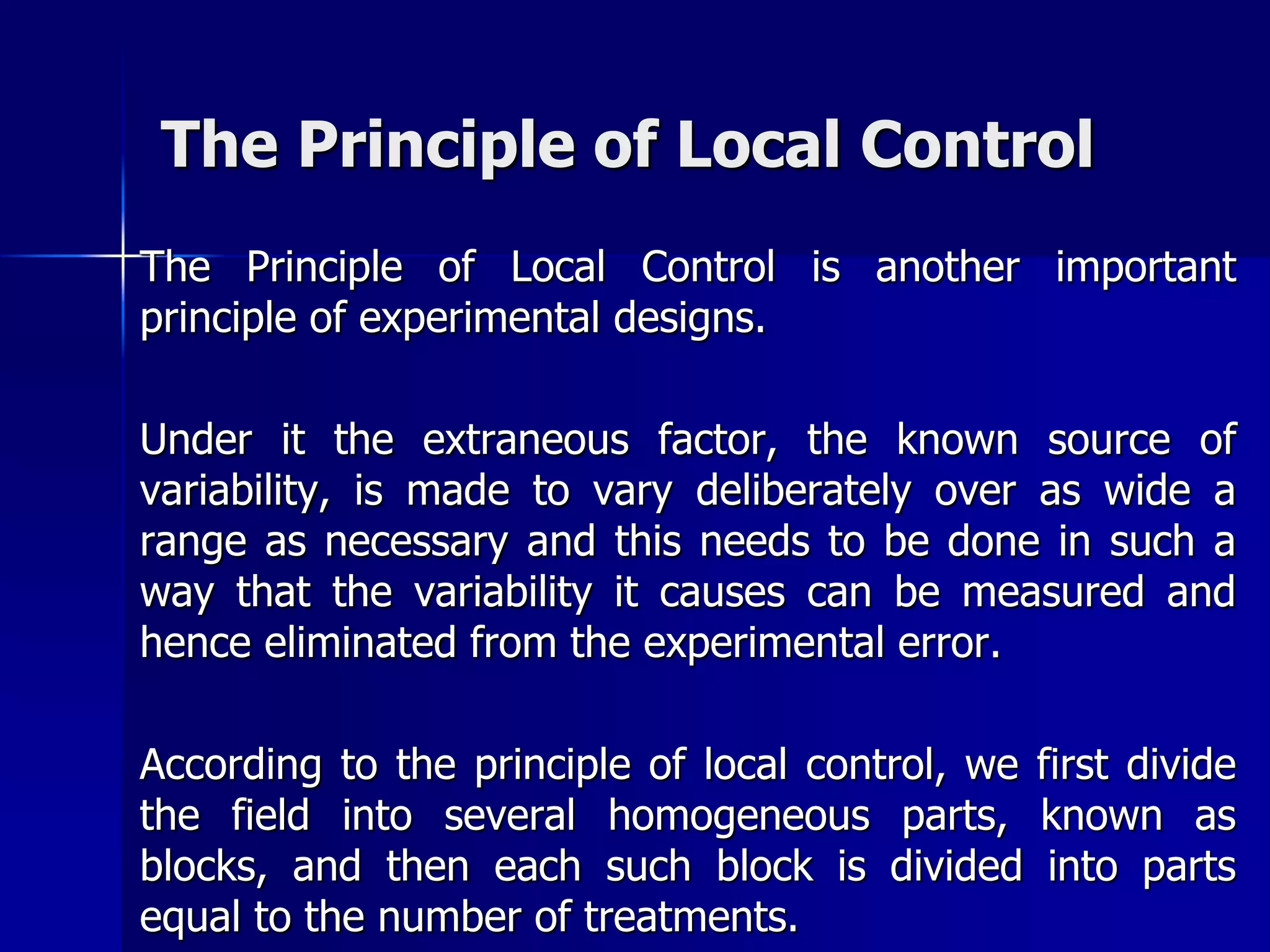 The Principle of Local Control 
The Principle of Local Control is another important 
principle of experimental designs. 
Under it the extraneous factor, the known source of 
variability, is made to vary deliberately over as wide a 
range as necessary and this needs to be done in such a 
way that the variability it causes can be measured and 
hence eliminated from the experimental error. 
According to the principle of local control, we first divide 
the field into several homogeneous parts, known as 
blocks, and then each such block is divided into parts 
equal to the number of treatments. 
 