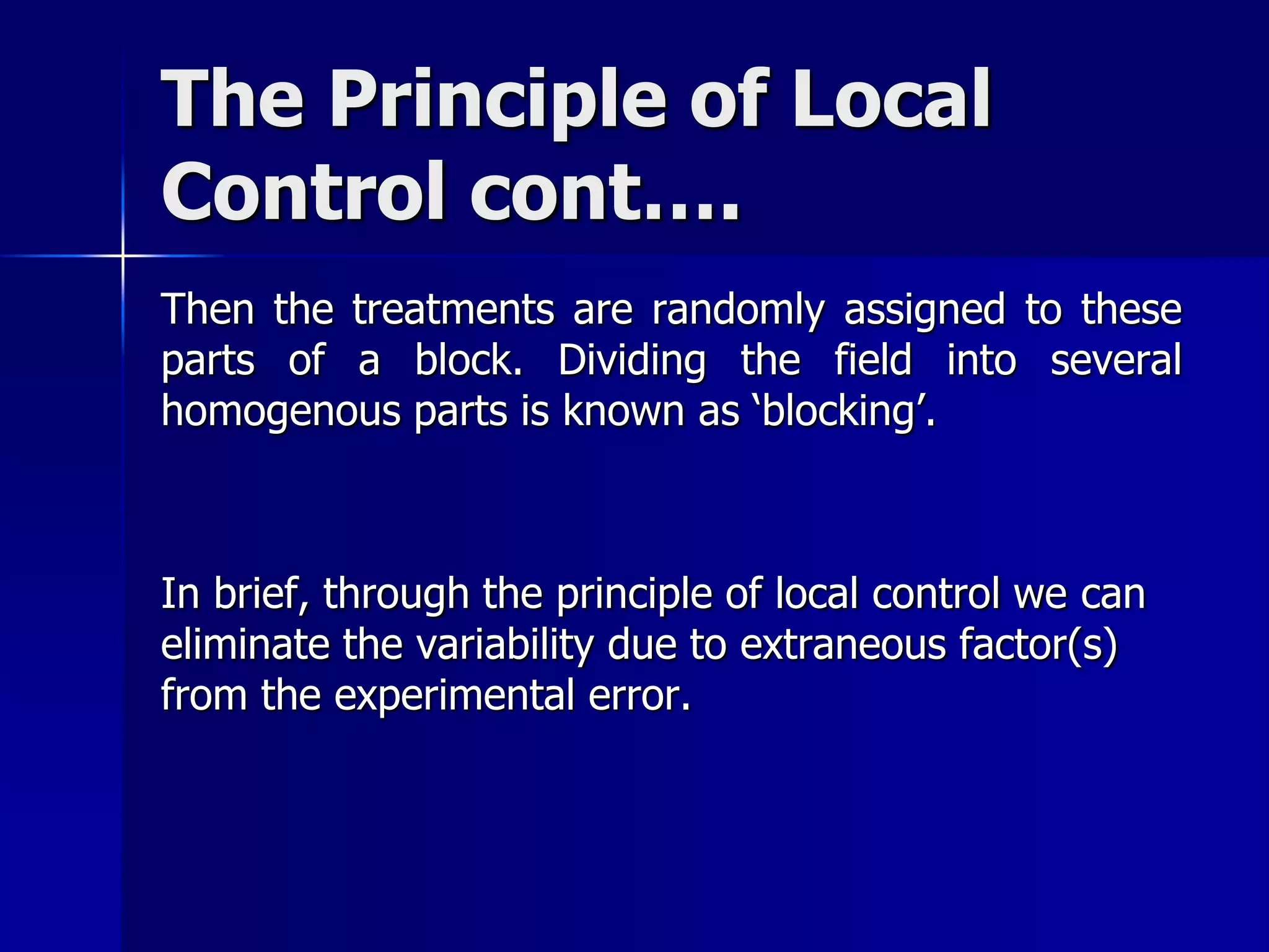 The Principle of Local 
Control cont…. 
Then the treatments are randomly assigned to these 
parts of a block. Dividing the field into several 
homogenous parts is known as ‘blocking’. 
In brief, through the principle of local control we can 
eliminate the variability due to extraneous factor(s) 
from the experimental error. 
 