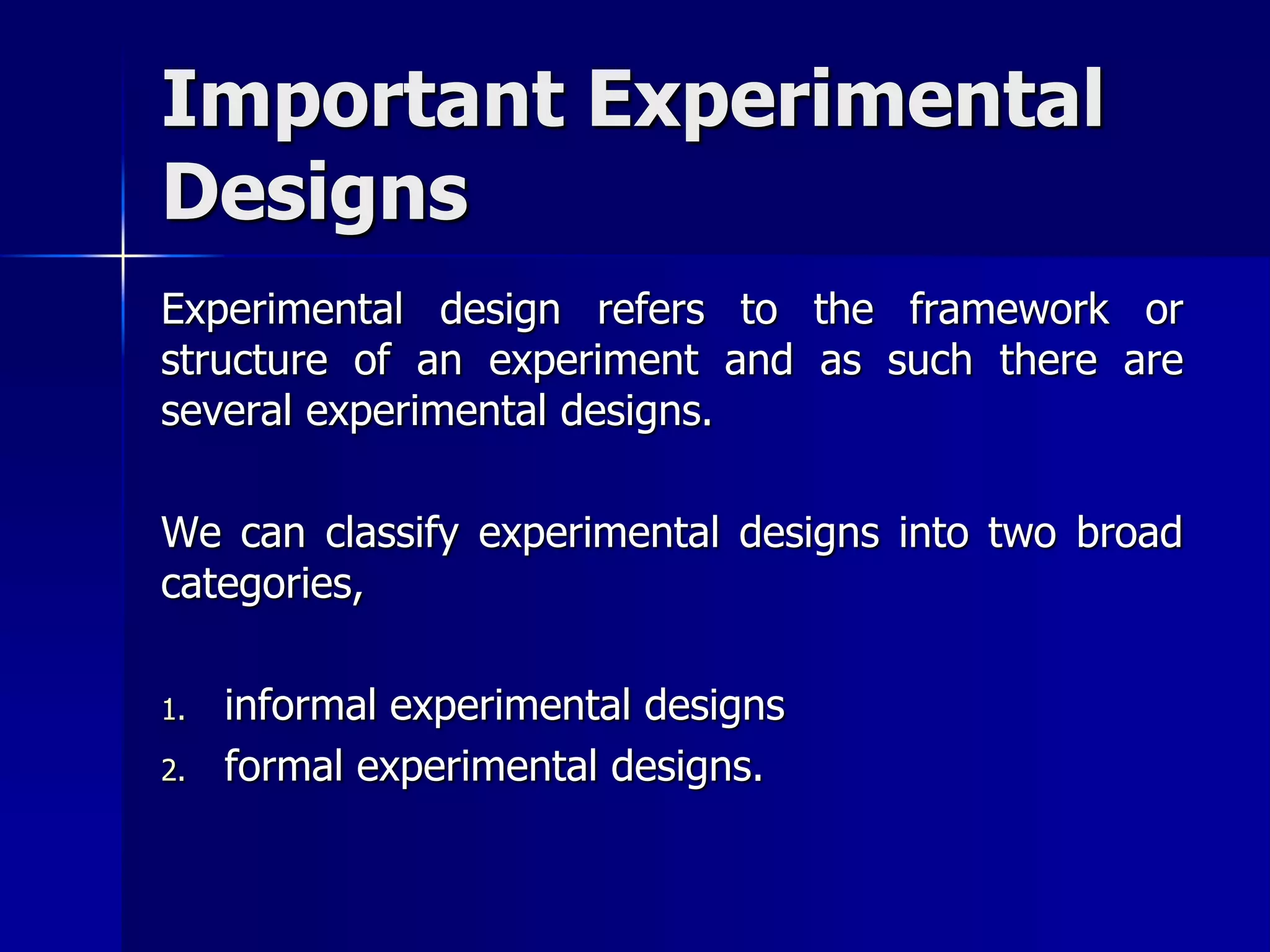 Important Experimental 
Designs 
Experimental design refers to the framework or 
structure of an experiment and as such there are 
several experimental designs. 
We can classify experimental designs into two broad 
categories, 
1. informal experimental designs 
2. formal experimental designs. 
 