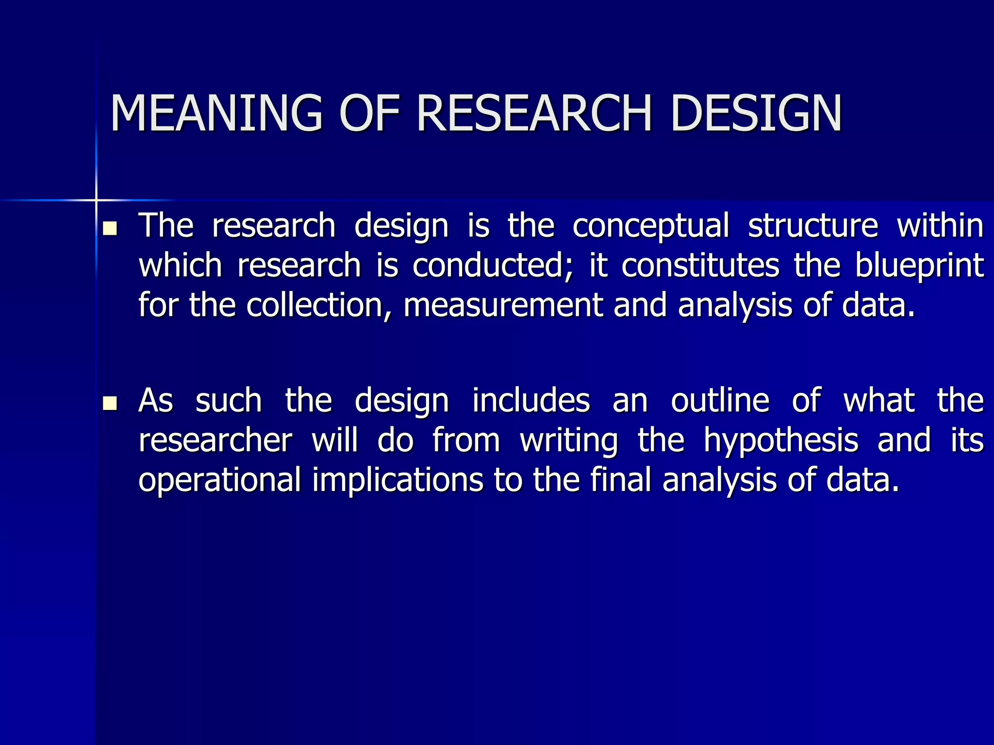 MEANING OF RESEARCH DESIGN 
 The research design is the conceptual structure within 
which research is conducted; it constitutes the blueprint 
for the collection, measurement and analysis of data. 
 As such the design includes an outline of what the 
researcher will do from writing the hypothesis and its 
operational implications to the final analysis of data. 
 