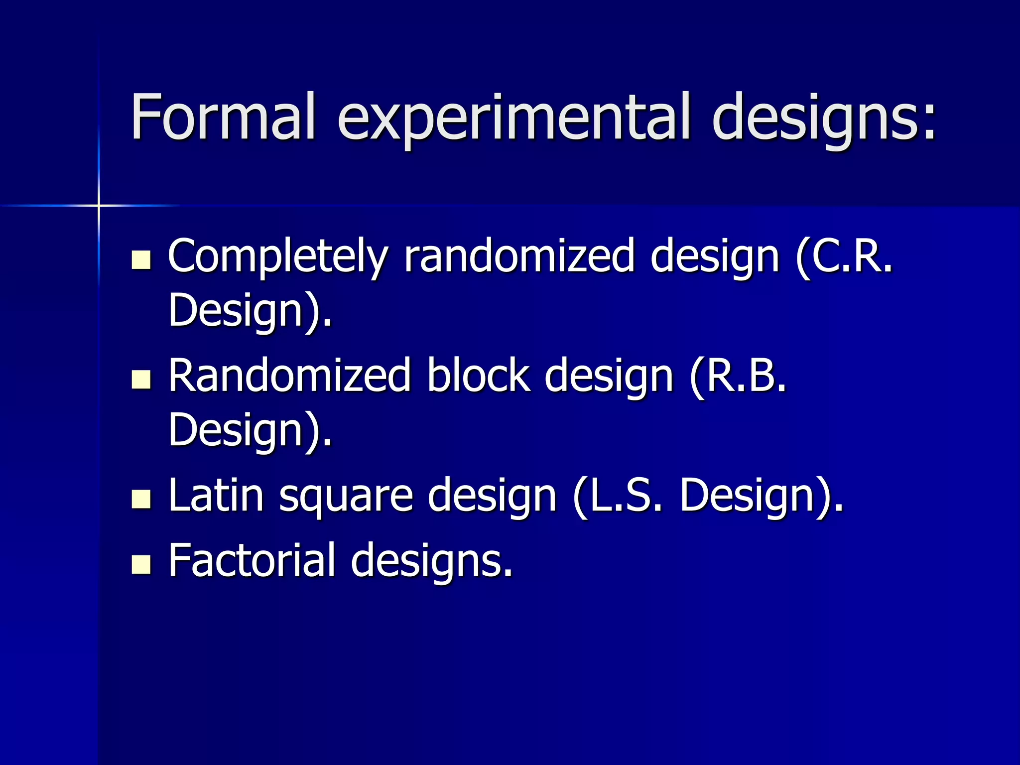Formal experimental designs: 
 Completely randomized design (C.R. 
Design). 
 Randomized block design (R.B. 
Design). 
 Latin square design (L.S. Design). 
 Factorial designs. 
 