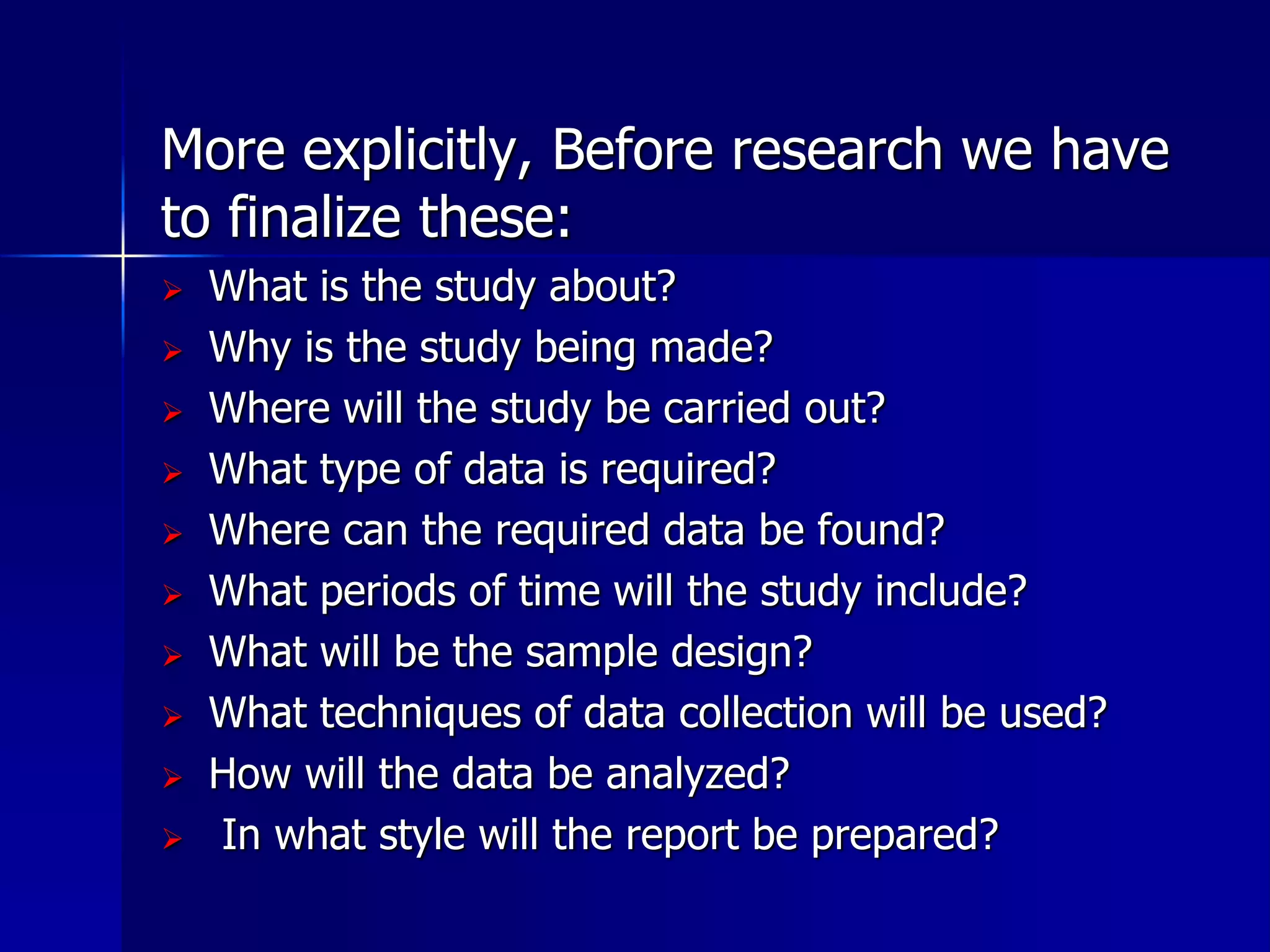 More explicitly, Before research we have 
to finalize these: 
 What is the study about? 
 Why is the study being made? 
 Where will the study be carried out? 
 What type of data is required? 
 Where can the required data be found? 
 What periods of time will the study include? 
 What will be the sample design? 
 What techniques of data collection will be used? 
 How will the data be analyzed? 
 In what style will the report be prepared? 
 