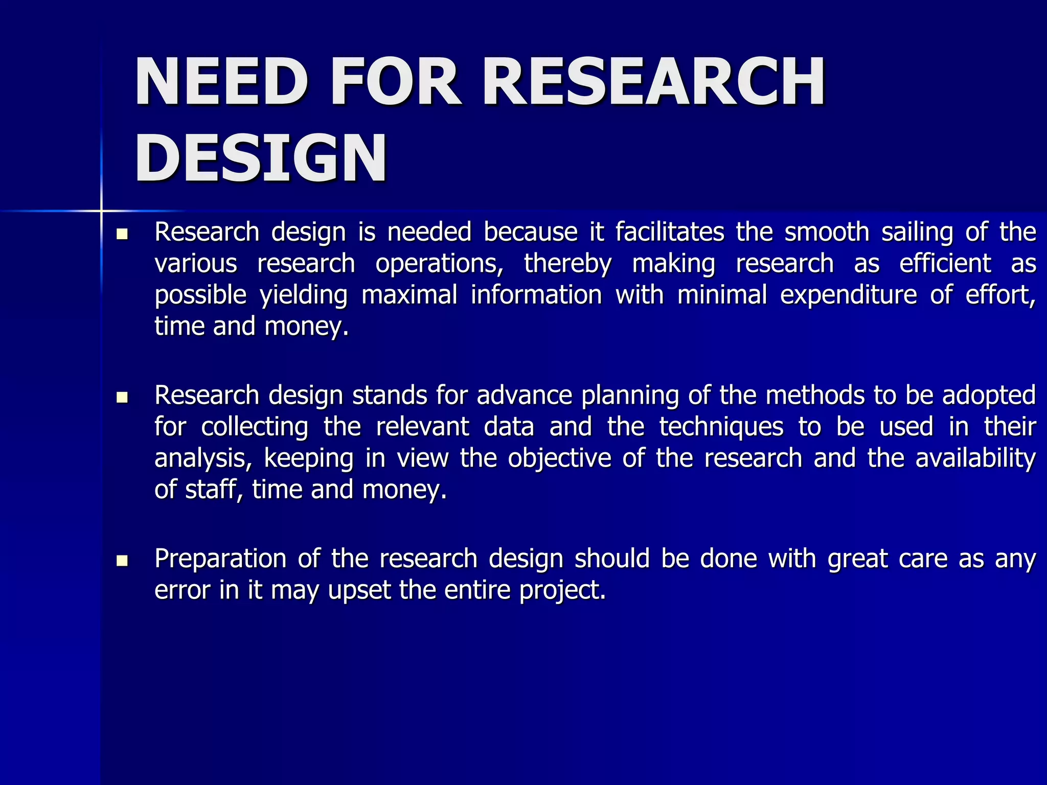 NEED FOR RESEARCH 
DESIGN 
 Research design is needed because it facilitates the smooth sailing of the 
various research operations, thereby making research as efficient as 
possible yielding maximal information with minimal expenditure of effort, 
time and money. 
 Research design stands for advance planning of the methods to be adopted 
for collecting the relevant data and the techniques to be used in their 
analysis, keeping in view the objective of the research and the availability 
of staff, time and money. 
 Preparation of the research design should be done with great care as any 
error in it may upset the entire project. 
 