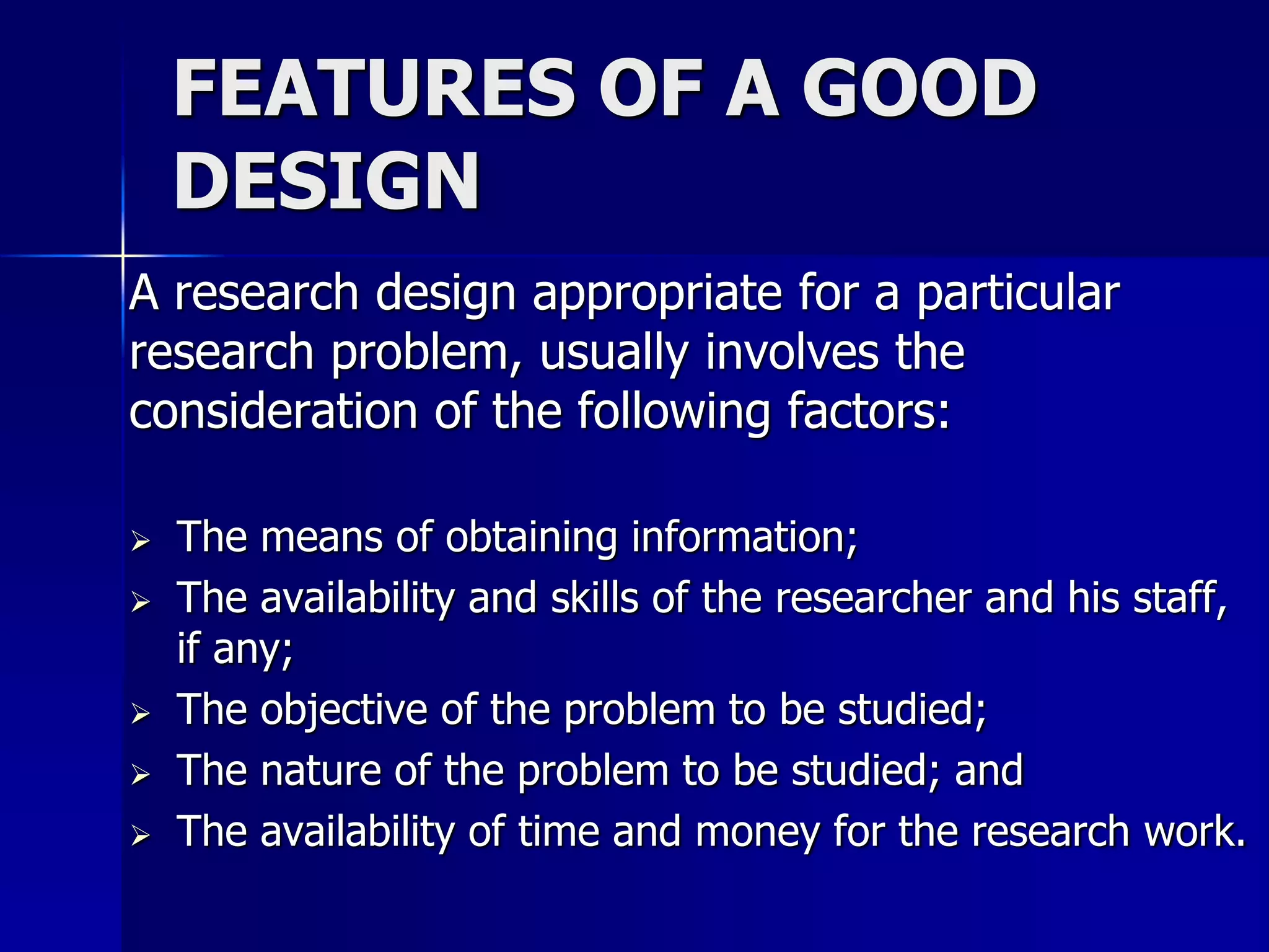 FEATURES OF A GOOD 
DESIGN 
A research design appropriate for a particular 
research problem, usually involves the 
consideration of the following factors: 
 The means of obtaining information; 
 The availability and skills of the researcher and his staff, 
if any; 
 The objective of the problem to be studied; 
 The nature of the problem to be studied; and 
 The availability of time and money for the research work. 
 