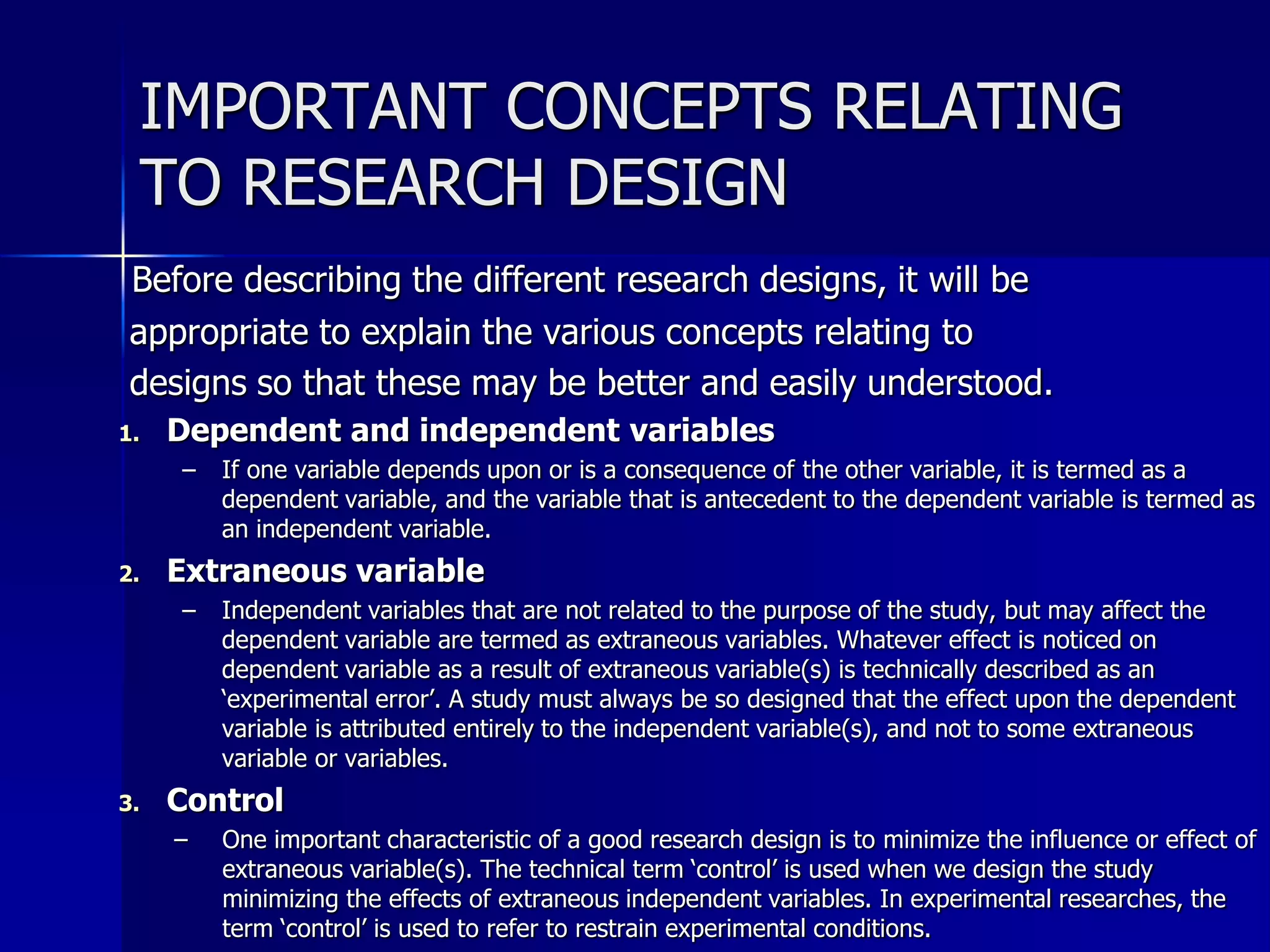 IMPORTANT CONCEPTS RELATING 
TO RESEARCH DESIGN 
Before describing the different research designs, it will be 
appropriate to explain the various concepts relating to 
designs so that these may be better and easily understood. 
1. Dependent and independent variables 
– If one variable depends upon or is a consequence of the other variable, it is termed as a 
dependent variable, and the variable that is antecedent to the dependent variable is termed as 
an independent variable. 
2. Extraneous variable 
– Independent variables that are not related to the purpose of the study, but may affect the 
dependent variable are termed as extraneous variables. Whatever effect is noticed on 
dependent variable as a result of extraneous variable(s) is technically described as an 
‘experimental error’. A study must always be so designed that the effect upon the dependent 
variable is attributed entirely to the independent variable(s), and not to some extraneous 
variable or variables. 
3. Control 
– One important characteristic of a good research design is to minimize the influence or effect of 
extraneous variable(s). The technical term ‘control’ is used when we design the study 
minimizing the effects of extraneous independent variables. In experimental researches, the 
term ‘control’ is used to refer to restrain experimental conditions. 
 