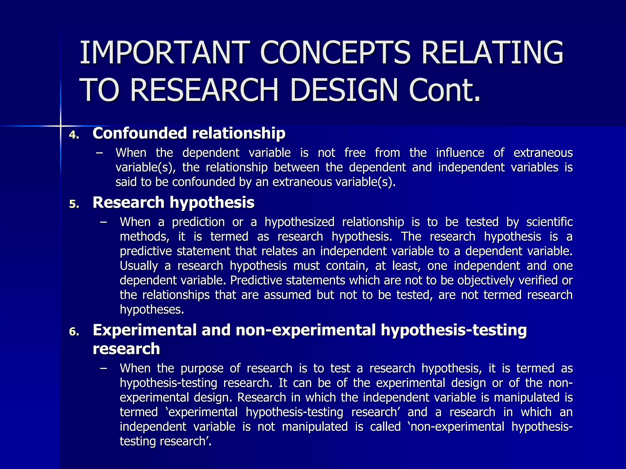IMPORTANT CONCEPTS RELATING 
TO RESEARCH DESIGN Cont. 
4. Confounded relationship 
– When the dependent variable is not free from the influence of extraneous 
variable(s), the relationship between the dependent and independent variables is 
said to be confounded by an extraneous variable(s). 
5. Research hypothesis 
– When a prediction or a hypothesized relationship is to be tested by scientific 
methods, it is termed as research hypothesis. The research hypothesis is a 
predictive statement that relates an independent variable to a dependent variable. 
Usually a research hypothesis must contain, at least, one independent and one 
dependent variable. Predictive statements which are not to be objectively verified or 
the relationships that are assumed but not to be tested, are not termed research 
hypotheses. 
6. Experimental and non-experimental hypothesis-testing 
research 
– When the purpose of research is to test a research hypothesis, it is termed as 
hypothesis-testing research. It can be of the experimental design or of the non-experimental 
design. Research in which the independent variable is manipulated is 
termed ‘experimental hypothesis-testing research’ and a research in which an 
independent variable is not manipulated is called ‘non-experimental hypothesis-testing 
research’. 
 