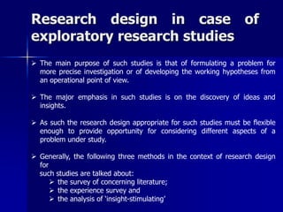Research design in case of 
exploratory research studies 
 The main purpose of such studies is that of formulating a problem for 
more precise investigation or of developing the working hypotheses from 
an operational point of view. 
 The major emphasis in such studies is on the discovery of ideas and 
insights. 
 As such the research design appropriate for such studies must be flexible 
enough to provide opportunity for considering different aspects of a 
problem under study. 
 Generally, the following three methods in the context of research design 
for 
such studies are talked about: 
 the survey of concerning literature; 
 the experience survey and 
 the analysis of ‘insight-stimulating’ 
 