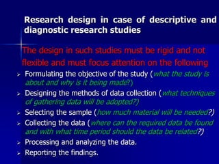 Research design in case of descriptive and 
diagnostic research studies 
The design in such studies must be rigid and not 
flexible and must focus attention on the following 
 Formulating the objective of the study (what the study is 
about and why is it being made?) 
 Designing the methods of data collection (what techniques 
of gathering data will be adopted?) 
 Selecting the sample (how much material will be needed?) 
 Collecting the data (where can the required data be found 
and with what time period should the data be related?) 
 Processing and analyzing the data. 
 Reporting the findings. 
 