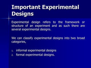 Important Experimental 
Designs 
Experimental design refers to the framework or 
structure of an experiment and as such there are 
several experimental designs. 
We can classify experimental designs into two broad 
categories, 
1. informal experimental designs 
2. formal experimental designs. 
 