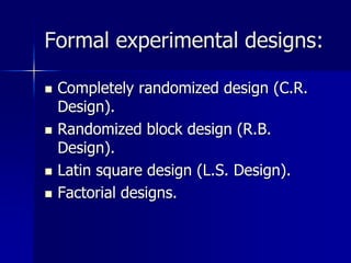Formal experimental designs: 
 Completely randomized design (C.R. 
Design). 
 Randomized block design (R.B. 
Design). 
 Latin square design (L.S. Design). 
 Factorial designs. 
 