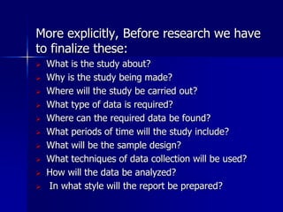 More explicitly, Before research we have 
to finalize these: 
 What is the study about? 
 Why is the study being made? 
 Where will the study be carried out? 
 What type of data is required? 
 Where can the required data be found? 
 What periods of time will the study include? 
 What will be the sample design? 
 What techniques of data collection will be used? 
 How will the data be analyzed? 
 In what style will the report be prepared? 
 