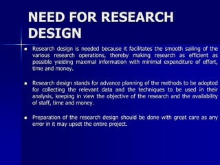NEED FOR RESEARCH 
DESIGN 
 Research design is needed because it facilitates the smooth sailing of the 
various research operations, thereby making research as efficient as 
possible yielding maximal information with minimal expenditure of effort, 
time and money. 
 Research design stands for advance planning of the methods to be adopted 
for collecting the relevant data and the techniques to be used in their 
analysis, keeping in view the objective of the research and the availability 
of staff, time and money. 
 Preparation of the research design should be done with great care as any 
error in it may upset the entire project. 
 
