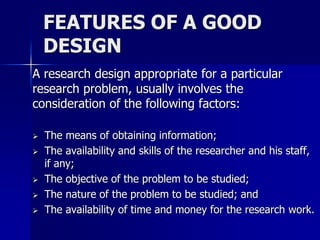 FEATURES OF A GOOD 
DESIGN 
A research design appropriate for a particular 
research problem, usually involves the 
consideration of the following factors: 
 The means of obtaining information; 
 The availability and skills of the researcher and his staff, 
if any; 
 The objective of the problem to be studied; 
 The nature of the problem to be studied; and 
 The availability of time and money for the research work. 
 