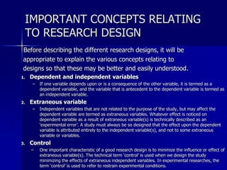 IMPORTANT CONCEPTS RELATING 
TO RESEARCH DESIGN 
Before describing the different research designs, it will be 
appropriate to explain the various concepts relating to 
designs so that these may be better and easily understood. 
1. Dependent and independent variables 
– If one variable depends upon or is a consequence of the other variable, it is termed as a 
dependent variable, and the variable that is antecedent to the dependent variable is termed as 
an independent variable. 
2. Extraneous variable 
– Independent variables that are not related to the purpose of the study, but may affect the 
dependent variable are termed as extraneous variables. Whatever effect is noticed on 
dependent variable as a result of extraneous variable(s) is technically described as an 
‘experimental error’. A study must always be so designed that the effect upon the dependent 
variable is attributed entirely to the independent variable(s), and not to some extraneous 
variable or variables. 
3. Control 
– One important characteristic of a good research design is to minimize the influence or effect of 
extraneous variable(s). The technical term ‘control’ is used when we design the study 
minimizing the effects of extraneous independent variables. In experimental researches, the 
term ‘control’ is used to refer to restrain experimental conditions. 
 