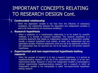 IMPORTANT CONCEPTS RELATING 
TO RESEARCH DESIGN Cont. 
4. Confounded relationship 
– When the dependent variable is not free from the influence of extraneous 
variable(s), the relationship between the dependent and independent variables is 
said to be confounded by an extraneous variable(s). 
5. Research hypothesis 
– When a prediction or a hypothesized relationship is to be tested by scientific 
methods, it is termed as research hypothesis. The research hypothesis is a 
predictive statement that relates an independent variable to a dependent variable. 
Usually a research hypothesis must contain, at least, one independent and one 
dependent variable. Predictive statements which are not to be objectively verified or 
the relationships that are assumed but not to be tested, are not termed research 
hypotheses. 
6. Experimental and non-experimental hypothesis-testing 
research 
– When the purpose of research is to test a research hypothesis, it is termed as 
hypothesis-testing research. It can be of the experimental design or of the non-experimental 
design. Research in which the independent variable is manipulated is 
termed ‘experimental hypothesis-testing research’ and a research in which an 
independent variable is not manipulated is called ‘non-experimental hypothesis-testing 
research’. 
 