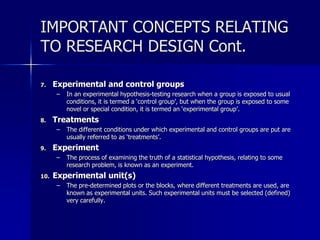 IMPORTANT CONCEPTS RELATING 
TO RESEARCH DESIGN Cont. 
7. Experimental and control groups 
– In an experimental hypothesis-testing research when a group is exposed to usual 
conditions, it is termed a ‘control group’, but when the group is exposed to some 
novel or special condition, it is termed an ‘experimental group’. 
8. Treatments 
– The different conditions under which experimental and control groups are put are 
usually referred to as ‘treatments’. 
9. Experiment 
– The process of examining the truth of a statistical hypothesis, relating to some 
research problem, is known as an experiment. 
10. Experimental unit(s) 
– The pre-determined plots or the blocks, where different treatments are used, are 
known as experimental units. Such experimental units must be selected (defined) 
very carefully. 
 