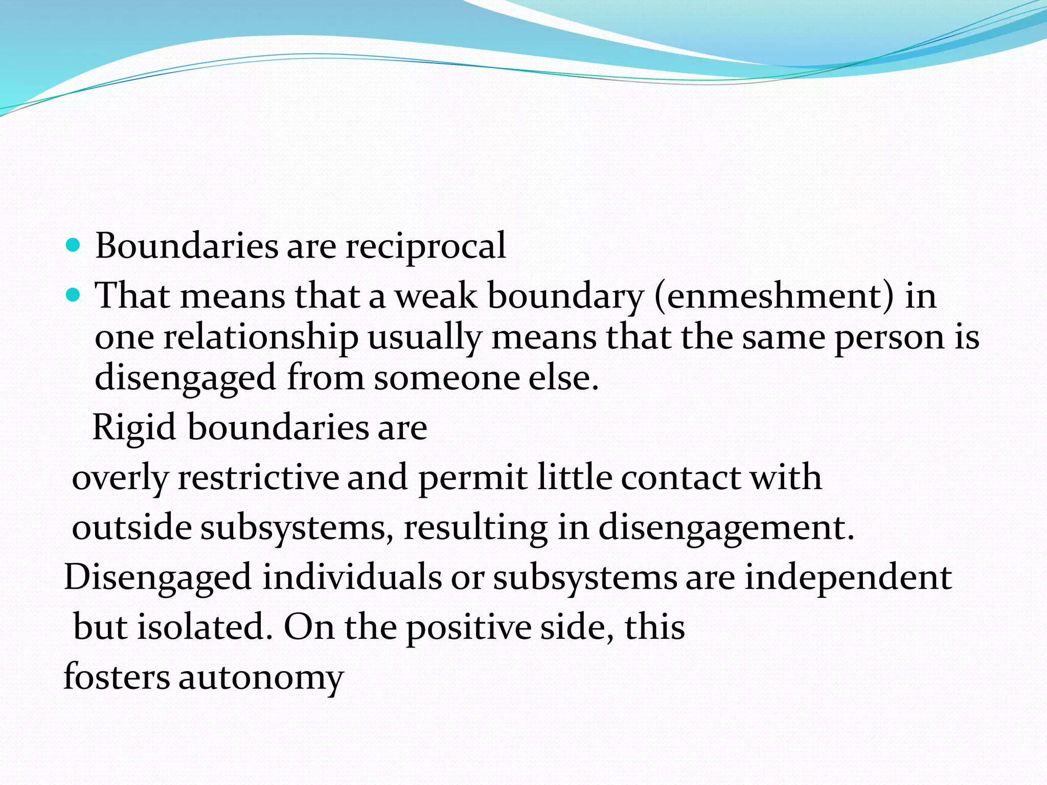  Boundaries are reciprocal 
 That means that a weak boundary (enmeshment) in 
one relationship usually means that the same person is 
disengaged from someone else. 
Rigid boundaries are 
overly restrictive and permit little contact with 
outside subsystems, resulting in disengagement. 
Disengaged individuals or subsystems are independent 
but isolated. On the positive side, this 
fosters autonomy 
 