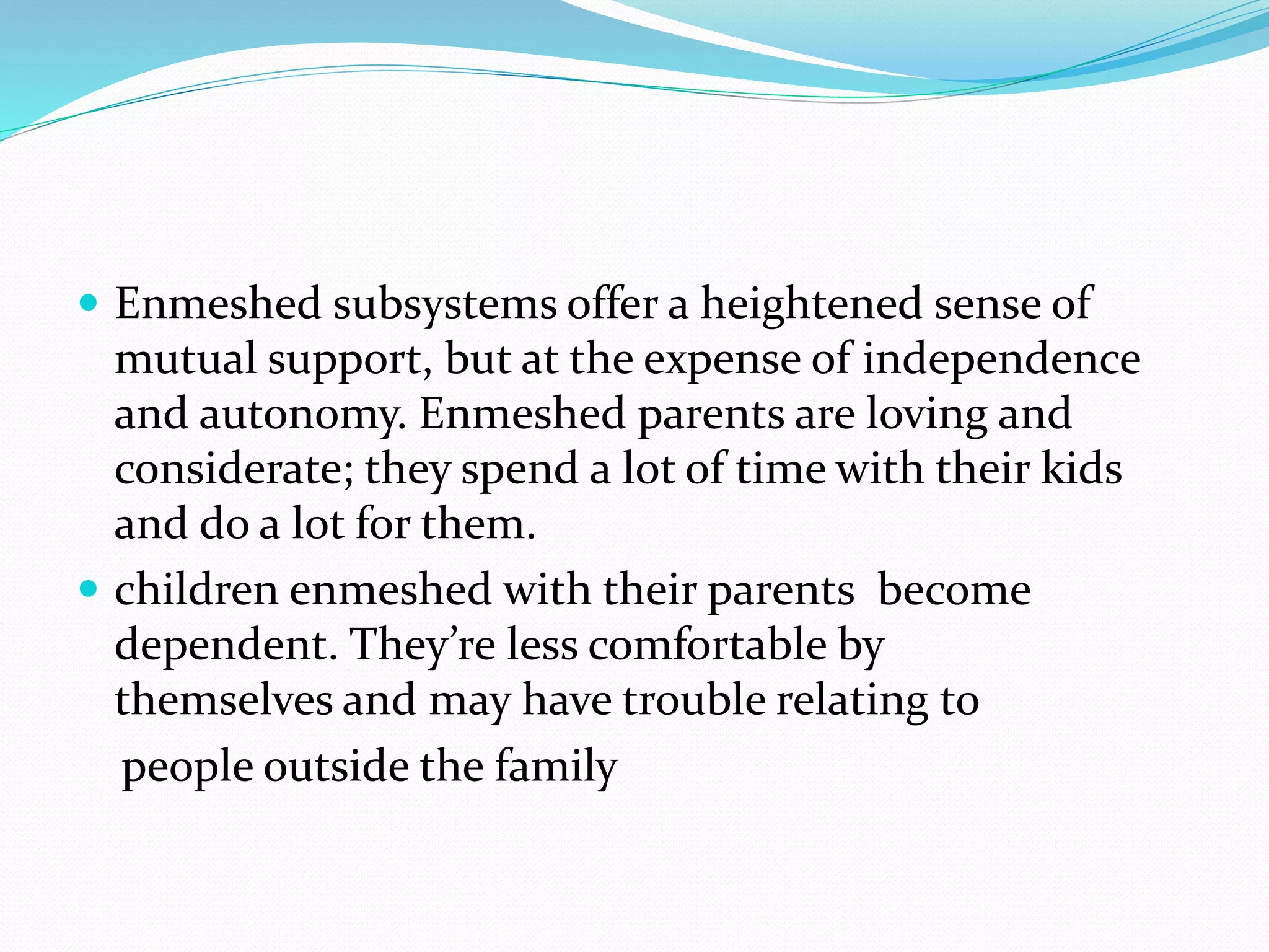  Enmeshed subsystems offer a heightened sense of 
mutual support, but at the expense of independence 
and autonomy. Enmeshed parents are loving and 
considerate; they spend a lot of time with their kids 
and do a lot for them. 
 children enmeshed with their parents become 
dependent. They’re less comfortable by 
themselves and may have trouble relating to 
people outside the family 
 