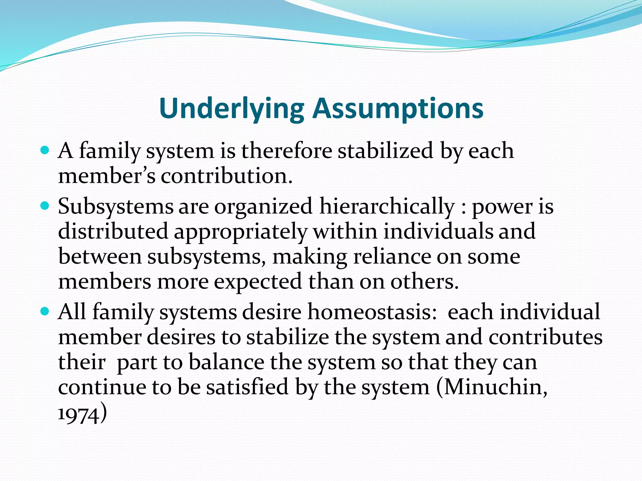 Underlying Assumptions 
 A family system is therefore stabilized by each 
member’s contribution. 
 Subsystems are organized hierarchically : power is 
distributed appropriately within individuals and 
between subsystems, making reliance on some 
members more expected than on others. 
 All family systems desire homeostasis: each individual 
member desires to stabilize the system and contributes 
their part to balance the system so that they can 
continue to be satisfied by the system (Minuchin, 
1974) 
 