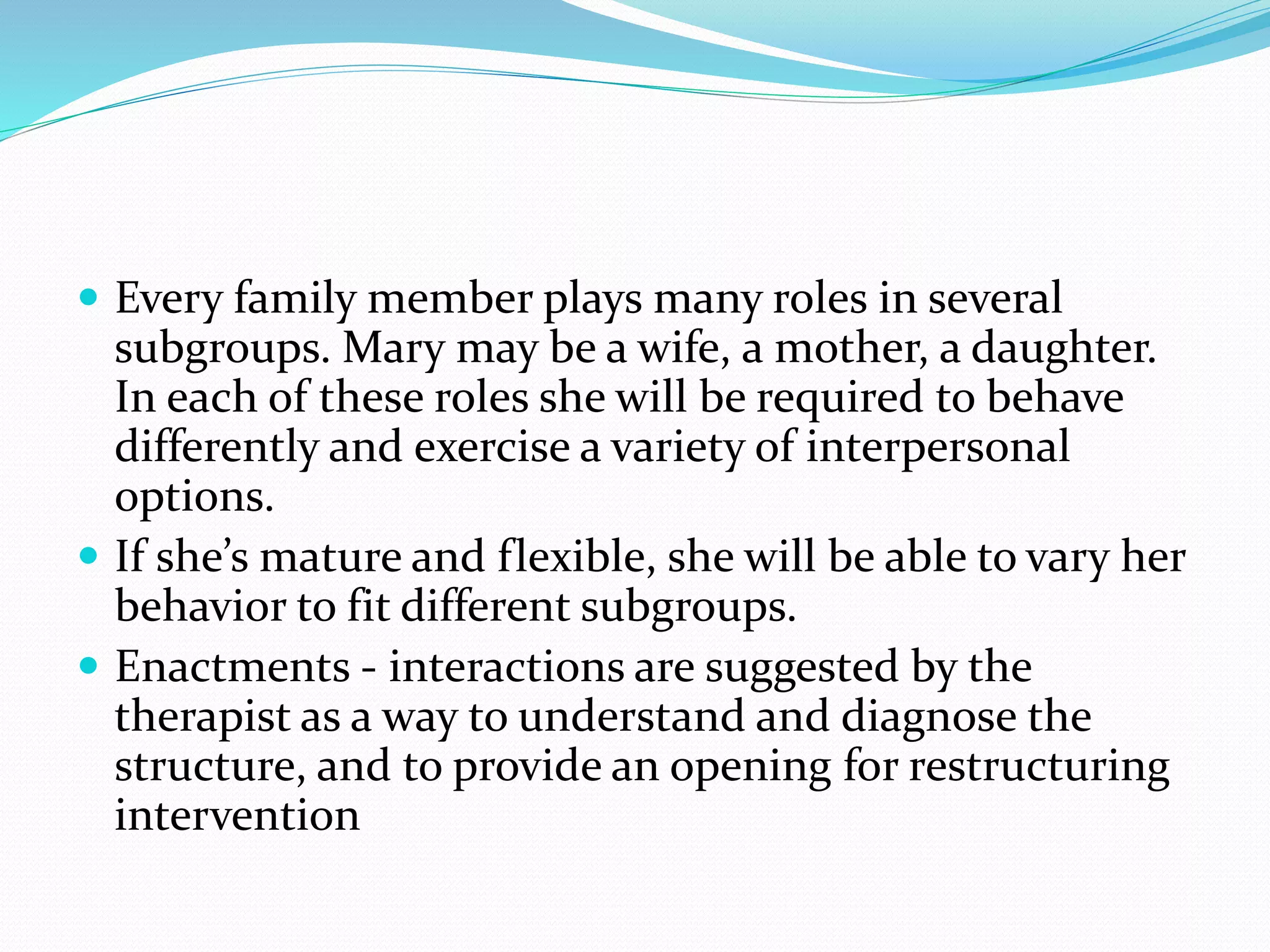  Every family member plays many roles in several 
subgroups. Mary may be a wife, a mother, a daughter. 
In each of these roles she will be required to behave 
differently and exercise a variety of interpersonal 
options. 
 If she’s mature and flexible, she will be able to vary her 
behavior to fit different subgroups. 
 Enactments - interactions are suggested by the 
therapist as a way to understand and diagnose the 
structure, and to provide an opening for restructuring 
intervention 
 
