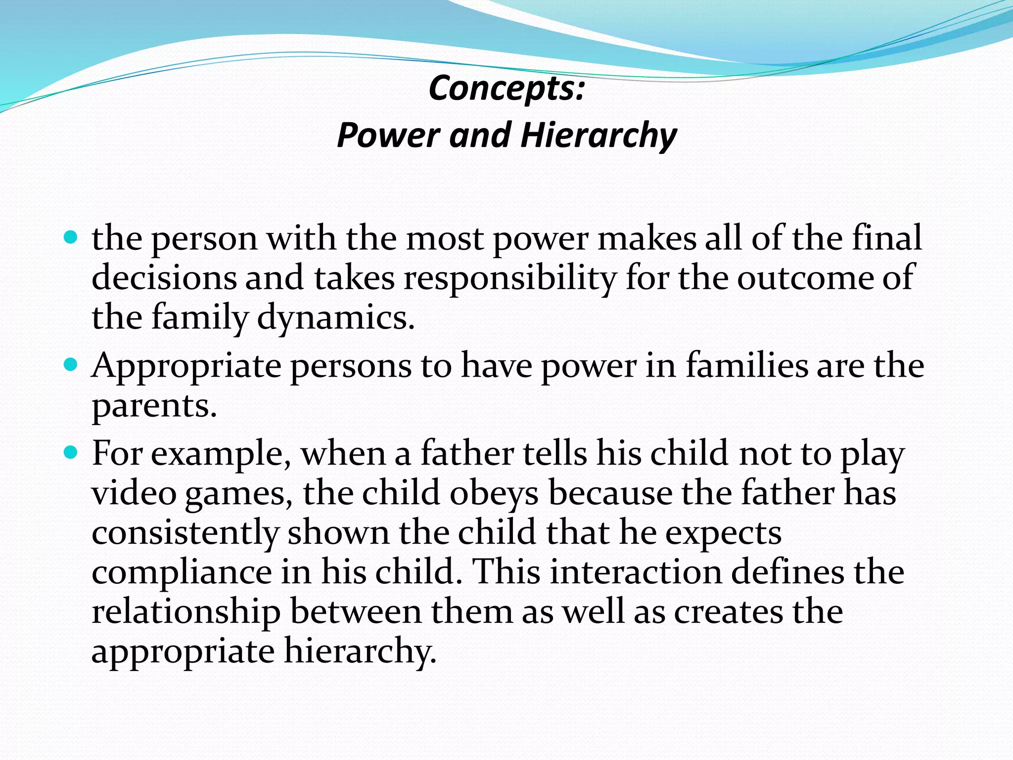 Concepts: 
Power and Hierarchy 
 the person with the most power makes all of the final 
decisions and takes responsibility for the outcome of 
the family dynamics. 
 Appropriate persons to have power in families are the 
parents. 
 For example, when a father tells his child not to play 
video games, the child obeys because the father has 
consistently shown the child that he expects 
compliance in his child. This interaction defines the 
relationship between them as well as creates the 
appropriate hierarchy. 
 