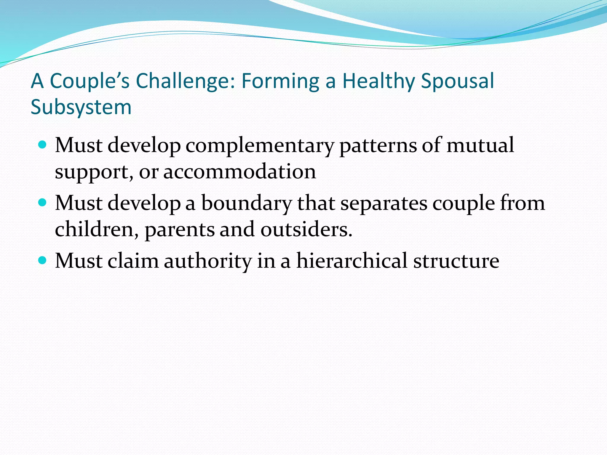 A Couple’s Challenge: Forming a Healthy Spousal 
Subsystem 
 Must develop complementary patterns of mutual 
support, or accommodation 
 Must develop a boundary that separates couple from 
children, parents and outsiders. 
 Must claim authority in a hierarchical structure 
 