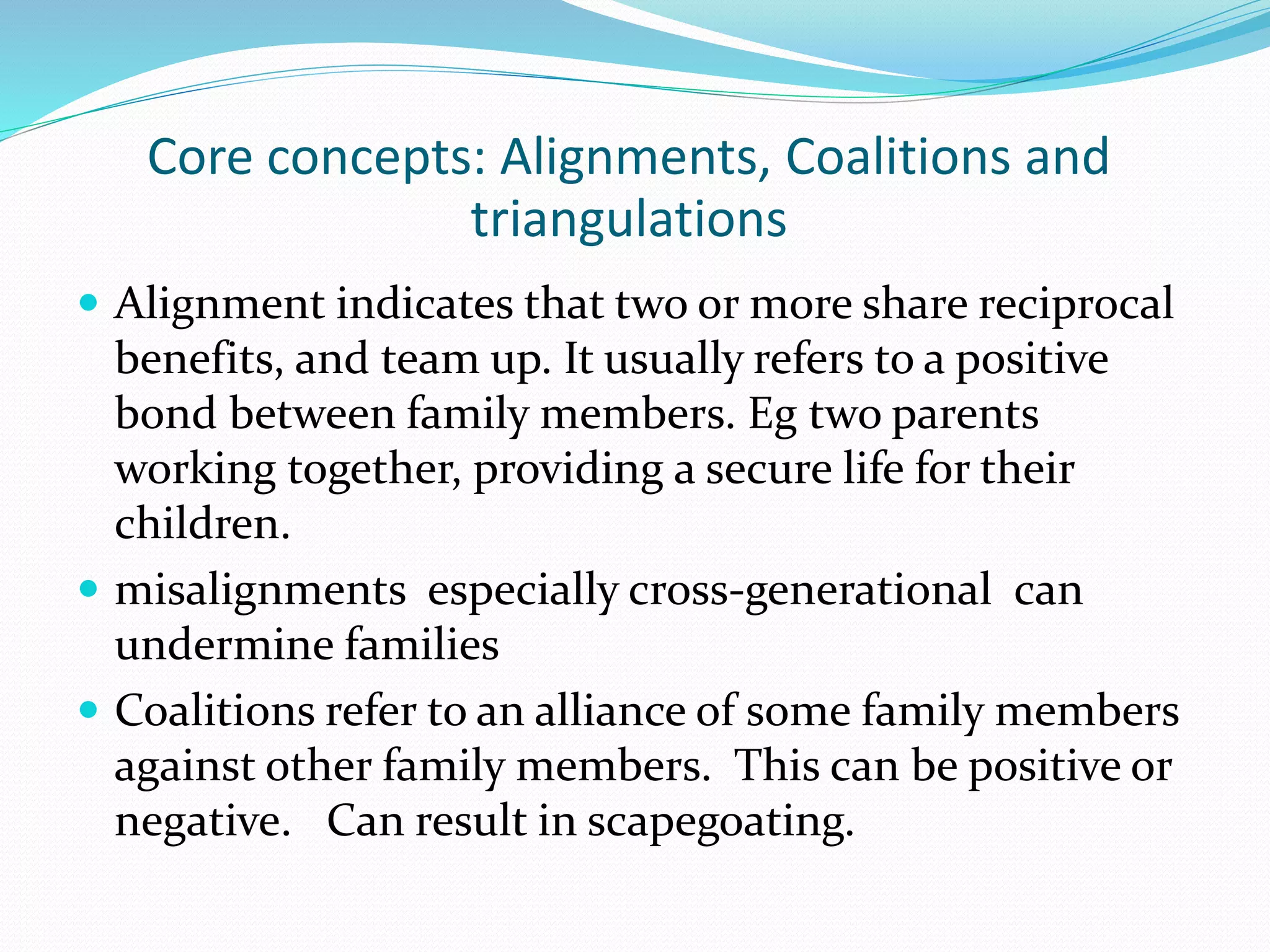 Core concepts: Alignments, Coalitions and 
triangulations 
 Alignment indicates that two or more share reciprocal 
benefits, and team up. It usually refers to a positive 
bond between family members. Eg two parents 
working together, providing a secure life for their 
children. 
 misalignments especially cross-generational can 
undermine families 
 Coalitions refer to an alliance of some family members 
against other family members. This can be positive or 
negative. Can result in scapegoating. 
 