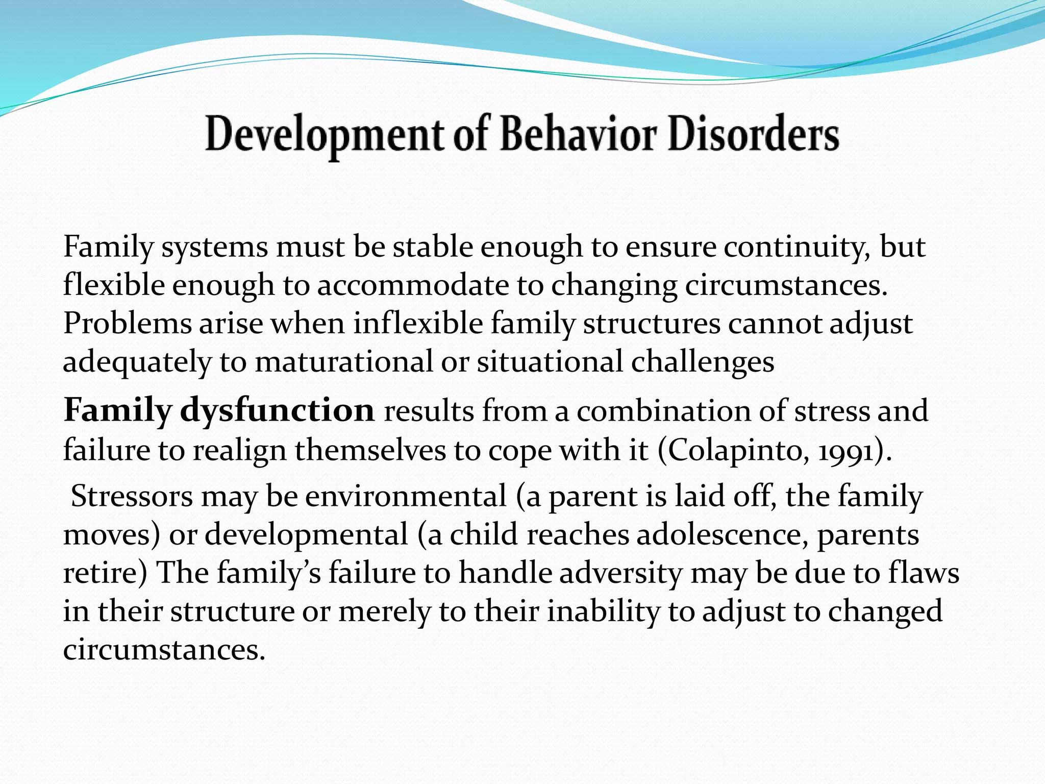Family systems must be stable enough to ensure continuity, but 
flexible enough to accommodate to changing circumstances. 
Problems arise when inflexible family structures cannot adjust 
adequately to maturational or situational challenges 
Family dysfunction results from a combination of stress and 
failure to realign themselves to cope with it (Colapinto, 1991). 
Stressors may be environmental (a parent is laid off, the family 
moves) or developmental (a child reaches adolescence, parents 
retire) The family’s failure to handle adversity may be due to flaws 
in their structure or merely to their inability to adjust to changed 
circumstances. 
 