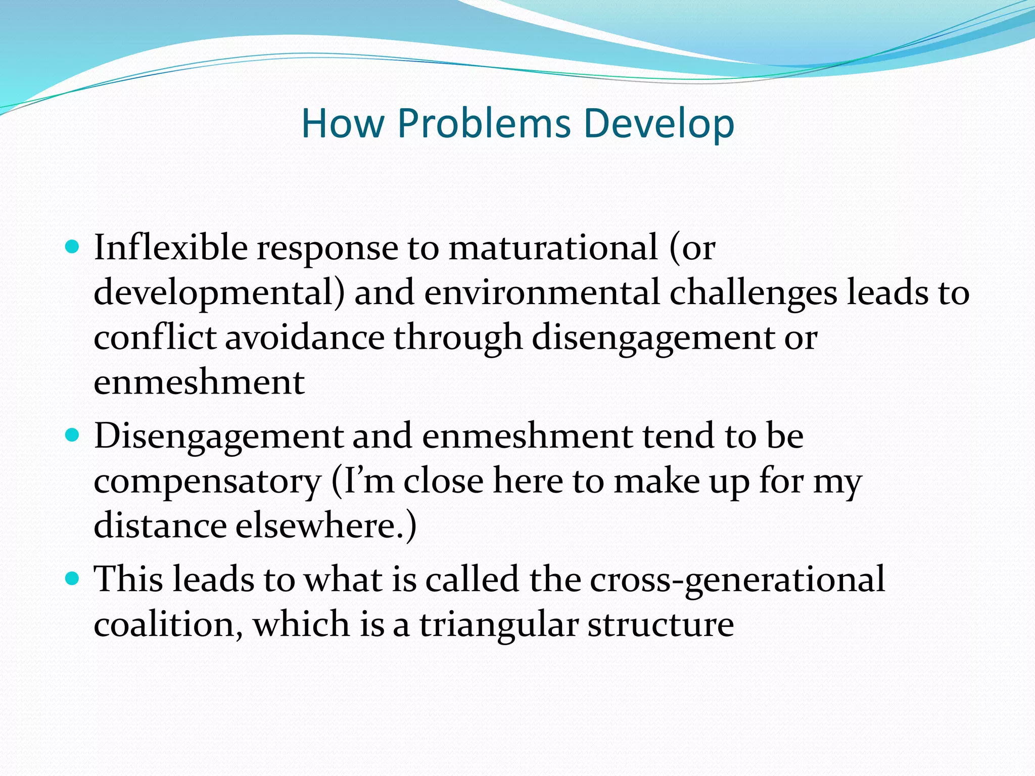 How Problems Develop 
 Inflexible response to maturational (or 
developmental) and environmental challenges leads to 
conflict avoidance through disengagement or 
enmeshment 
 Disengagement and enmeshment tend to be 
compensatory (I’m close here to make up for my 
distance elsewhere.) 
 This leads to what is called the cross-generational 
coalition, which is a triangular structure 
 