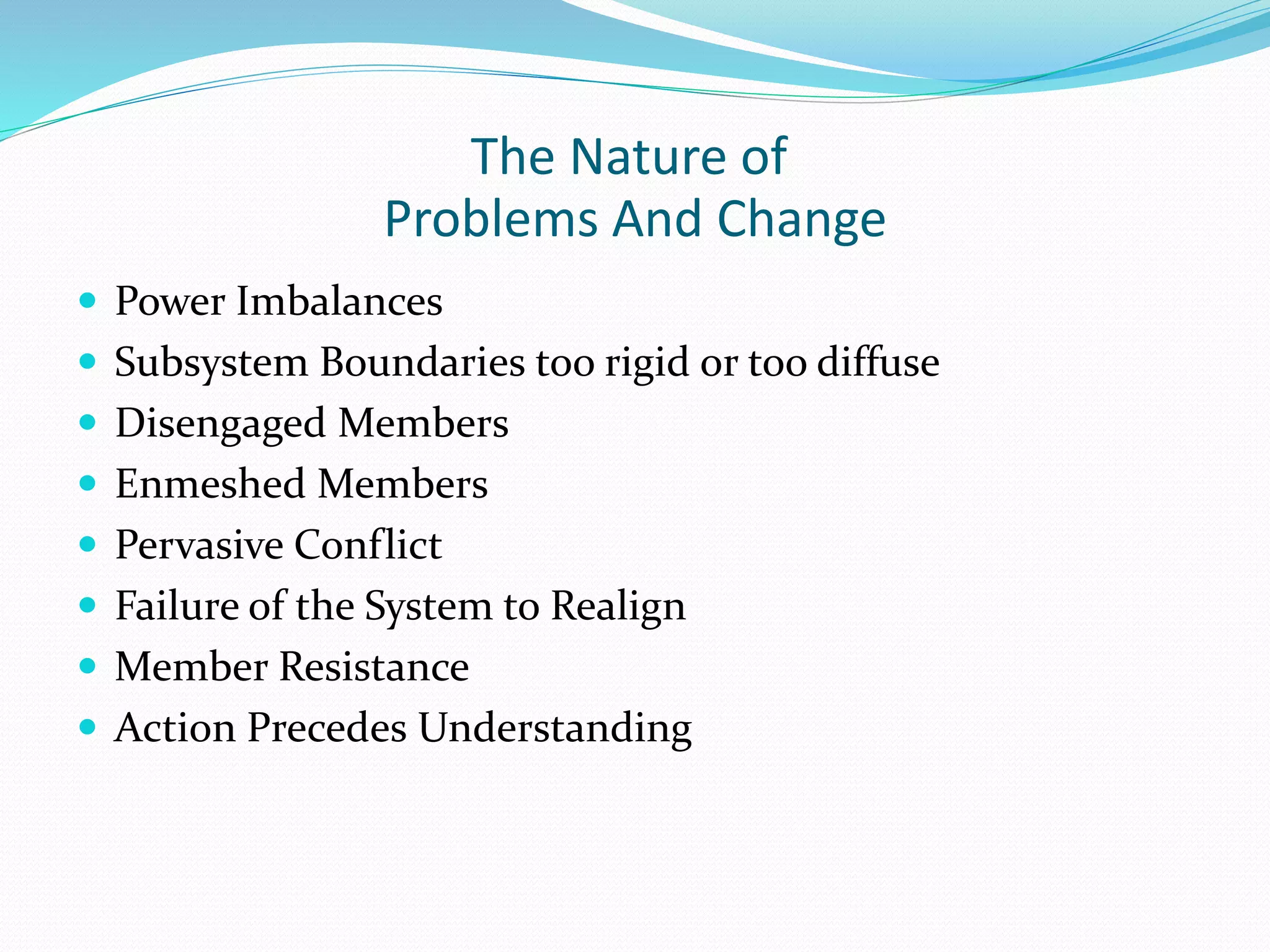The Nature of 
Problems And Change 
 Power Imbalances 
 Subsystem Boundaries too rigid or too diffuse 
 Disengaged Members 
 Enmeshed Members 
 Pervasive Conflict 
 Failure of the System to Realign 
 Member Resistance 
 Action Precedes Understanding 
 