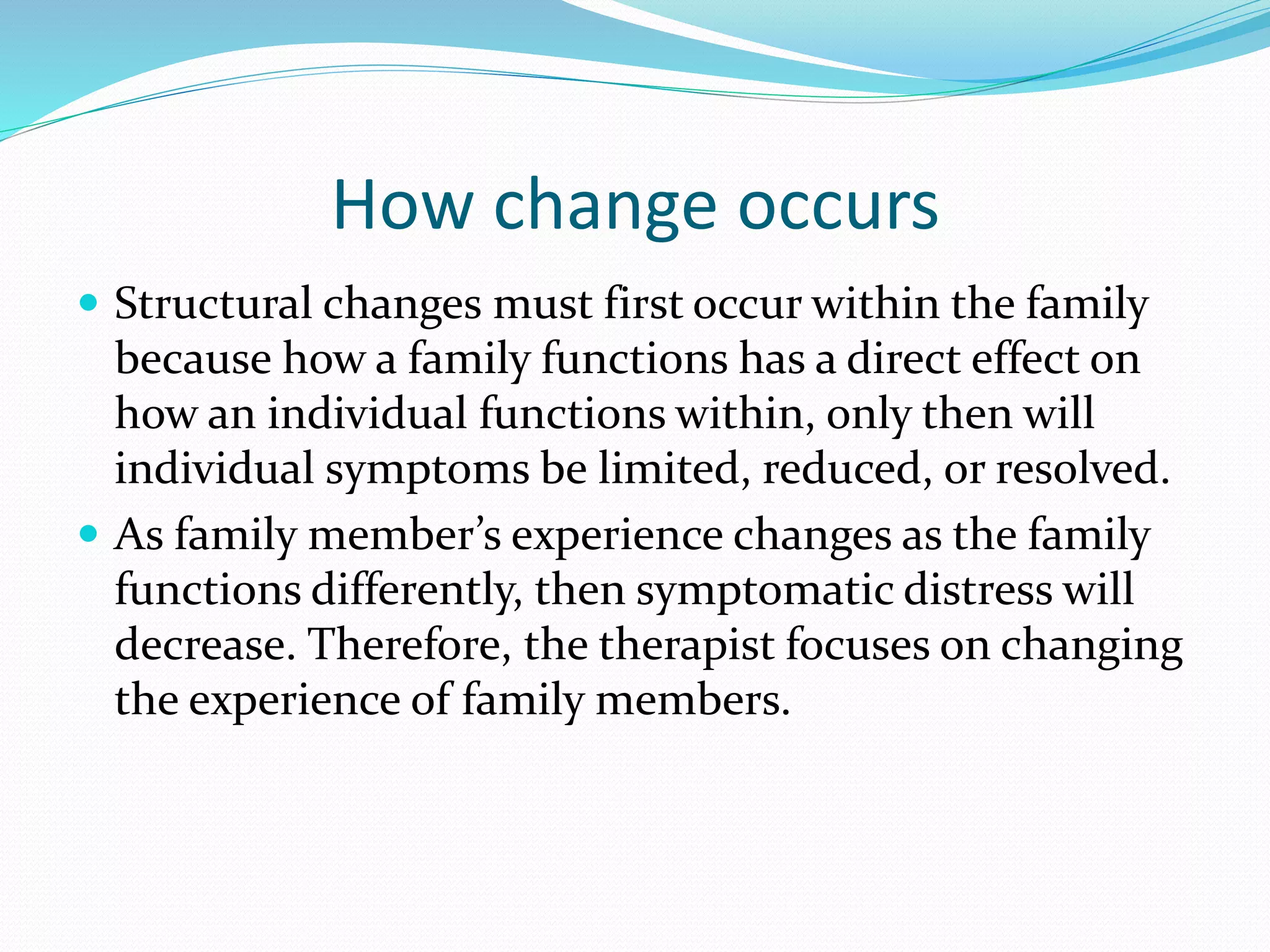 How change occurs 
 Structural changes must first occur within the family 
because how a family functions has a direct effect on 
how an individual functions within, only then will 
individual symptoms be limited, reduced, or resolved. 
 As family member’s experience changes as the family 
functions differently, then symptomatic distress will 
decrease. Therefore, the therapist focuses on changing 
the experience of family members. 
 
